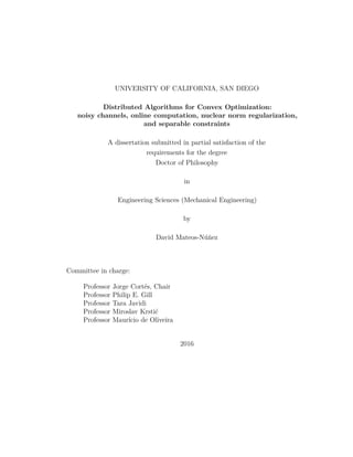 UNIVERSITY OF CALIFORNIA, SAN DIEGO
Distributed Algorithms for Convex Optimization:
noisy channels, online computation, nuclear norm regularization,
and separable constraints
A dissertation submitted in partial satisfaction of the
requirements for the degree
Doctor of Philosophy
in
Engineering Sciences (Mechanical Engineering)
by
David Mateos-Núñez
Committee in charge:
Professor Jorge Cortés, Chair
Professor Philip E. Gill
Professor Tara Javidi
Professor Miroslav Krstić
Professor Maurício de Oliveira
2016
 