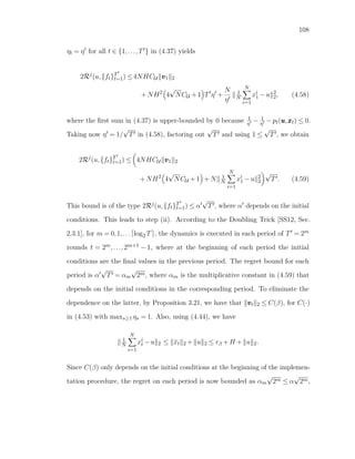 108
ηt = η for all t ∈ {1,...,T } in (4.37) yields
2Rj
(u,{ft}T
t=1) ≤4NHCU vvv1 2
+NH2
4
√
NCU +1 T η +
N
η
1
N
N
i=1
xi
1 −u 2
2, (4.58)
where the ﬁrst sum in (4.37) is upper-bounded by 0 because 1
η − 1
η −pt(uuu,xxxt) ≤ 0.
Taking now η = 1/
√
T in (4.58), factoring out
√
T and using 1 ≤
√
T , we obtain
2Rj
(u,{ft}T
t=1) ≤ 4NHCU vvv1 2
+NH2
4
√
NCU +1 +N 1
N
N
i=1
xi
1 −u 2
2
√
T . (4.59)
This bound is of the type 2Rj(u,{ft}T
t=1) ≤ α
√
T , where α depends on the initial
conditions. This leads to step (ii). According to the Doubling Trick [SS12, Sec.
2.3.1], for m = 0,1,... log2 T , the dynamics is executed in each period of T = 2m
rounds t = 2m,...,2m+1 − 1, where at the beginning of each period the initial
conditions are the ﬁnal values in the previous period. The regret bound for each
period is α
√
T = αm
√
2m, where αm is the multiplicative constant in (4.59) that
depends on the initial conditions in the corresponding period. To eliminate the
dependence on the latter, by Proposition 3.21, we have that vvvt 2 ≤ C(β), for C(·)
in (4.53) with maxs≥1 ηs = 1. Also, using (4.44), we have
1
N
N
i=1
xi
t −u 2 ≤ ¯xt 2 + u 2 ≤ rβ +H + u 2.
Since C(β) only depends on the initial conditions at the beginning of the implemen-
tation procedure, the regret on each period is now bounded as αm
√
2m ≤ α
√
2m,
 