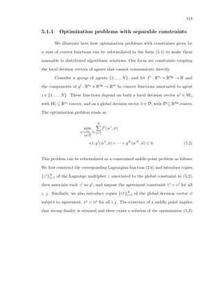 119
5.1.1 Optimization problems with separable constraints
We illustrate here how optimization problems with constraints given by
a sum of convex functions can be reformulated in the form (5.1) to make them
amenable to distributed algorithmic solutions. Our focus are constraints coupling
the local decision vectors of agents that cannot communicate directly.
Consider a group of agents {1,...,N}, and let fi : Rni × RdDDD
→ R and
the components of gi : Rni × RdDDD
→ Rm be convex functions associated to agent
i ∈ {1,...,N}. These functions depend on both a local decision vector wi ∈ Wi,
with Wi ⊆ Rni convex, and on a global decision vector D ∈ D, with D ⊆ RdDDD
convex.
The optimization problem reads as
min
wi
∈Wi,∀i
D∈D
N
i=1
fi
(wi
,D)
s.t.g1
(w1
,D)+···+gN
(wN
,D) ≤ 0. (5.2)
This problem can be reformulated as a constrained saddle-point problem as follows.
We ﬁrst construct the corresponding Lagrangian function (2.6) and introduce copies
{zi}N
i=1 of the Lagrange multiplier z associated to the global constraint in (5.2),
then associate each zi to gi, and impose the agreement constraint zi = zj for all
i, j. Similarly, we also introduce copies {Di}N
i=1 of the global decision vector D
subject to agreement, Di = Dj for all i,j. The existence of a saddle point implies
that strong duality is attained and there exists a solution of the optimization (5.2).
 