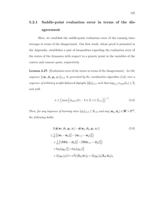125
5.2.1 Saddle-point evaluation error in terms of the dis-
agreement
Here, we establish the saddle-point evaluation error of the running time-
averages in terms of the disagreement. Our ﬁrst result, whose proof is presented in
the Appendix, establishes a pair of inequalities regarding the evaluation error of
the states of the dynamics with respect to a generic point in the variables of the
convex and concave parts, respectively.
Lemma 2.27. (Evaluation error of the states in terms of the disagreement). Let the
sequence {(wwwt,DDDt,µµµt,zzzt)}t≥1 be generated by the coordination algorithm (5.6) over a
sequence of arbitrary weight-balanced digraphs {Gt}t≥1 such that supt≥1 σmax(Lt) ≤ Λ,
and with
σ ≤ max dout,t(k) : k ∈ I, t ∈ Z≥1
−1
. (5.8)
Then, for any sequence of learning rates {ηt}t≥1 ⊂ R>0 and any (wwwp,DDDp) ∈ WWW ×DN ,
the following holds:
2(φφφ(wwwt,DDDt,µµµt,zzzt)−φφφ(wwwp,DDDp,µµµt,zzzt)) (5.9)
≤ 1
ηt
wwwt −wwwp
2
2 − wwwt+1 −wwwp
2
2
+ 1
ηt
MDDDt −DDDp
2
2 − MDDDt+1 −DDDp
2
2
+6ηt gwwwt
2
2 +6ηt gDDDt
2
2
+2 gDDDt 2(2+σΛ) LKDDDt 2 +2 gDDDt 2 LKDDDp 2.
 