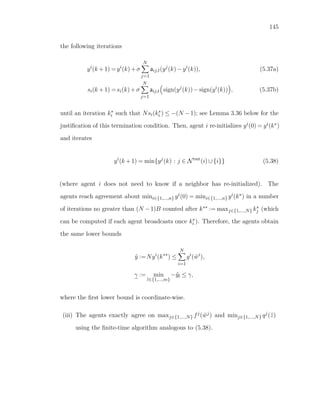145
the following iterations
yi
(k +1) =yi
(k)+σ
N
j=1
aij,t(yj
(k)−yi
(k)), (5.37a)
si(k +1) =si(k)+σ
N
j=1
aij,t sign(yj
(k))−sign(yi
(k)) , (5.37b)
until an iteration k∗
i such that Nsi(k∗
i ) ≤ −(N −1); see Lemma 3.36 below for the
justiﬁcation of this termination condition. Then, agent i re-initializes yi(0) = yi(k∗)
and iterates
yi
(k +1) = min{yj
(k) : j ∈ Nout
(i)∪{i}} (5.38)
(where agent i does not need to know if a neighbor has re-initialized). The
agents reach agreement about mini∈{1,...,n} yi(0) = mini∈{1,...,n} yi(k∗) in a number
of iterations no greater than (N −1)B counted after k∗∗ := maxj∈{1,...,N} k∗
j (which
can be computed if each agent broadcasts once k∗
i ). Therefore, the agents obtain
the same lower bounds
ˆy :=Nyi
(k∗∗
) ≤
N
i=1
gi
( ˜wi
),
γ := min
l∈{1,...,m}
−ˆyl ≤ γ,
where the ﬁrst lower bound is coordinate-wise.
(iii) The agents exactly agree on maxj∈{1,...,N} fj( ˜wj) and minj∈{1,...,N} qj(¯z)
using the ﬁnite-time algorithm analogous to (5.38).
 