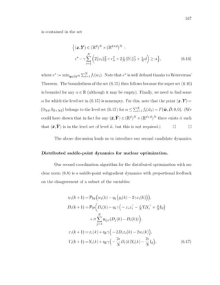 167
is contained in the set
(xxx,YYY ) ∈ (Rd
)N
×(Rd×d
)N
:
c∗
−γ
N
i=1
2 xi
2
2 +r2
w +2N Yi
2
F + N d ≥ α , (6.16)
where c∗ := minwww∈WN
N
i=1 fi(wi). Note that c∗ is well deﬁned thanks to Weierstrass’
Theorem. The boundedness of the set (6.15) then follows because the super set (6.16)
is bounded for any α ∈ R (although it may be empty). Finally, we need to ﬁnd some
α for which the level set in (6.15) is nonempty. For this, note that the point (xxx,YYY ) =
(0Nd,0d×Nd) belongs to the level set (6.15) for α ≤ N
i=1 fi( ¯wi) = F(¯www, ¯D,0,0). (We
could have shown that in fact for any (¯xxx, ¯YYY ) ∈ (Rd)N ×(Rd×d)N there exists ¯α such
that (¯xxx, ¯YYY ) is in the level set of level ¯α, but this is not required.)
The above discussion leads us to introduce our second candidate dynamics.
Distributed saddle-point dynamics for nuclear optimization.
Our second coordination algorithm for the distributed optimization with nu-
clear norm (6.8) is a saddle-point subgradient dynamics with proportional feedback
on the disagreement of a subset of the variables:
wi(k +1) =PW wi(k)−ηk gi(k)−2γxi(k) ,
Di(k +1) =PD Di(k)−ηkγ −xixi − N YiYi + α
N Id
+σ
N
j=1
aij,t(Dj(k)−Di(k)) ,
xi(k +1) =xi(k)+ηkγ −2Dixi(k)−2wi(k) ,
Yi(k +1) =Yi(k)+ηkγ −
2
N
Di(k)Yi(k)−
2
N
Id , (6.17)
 