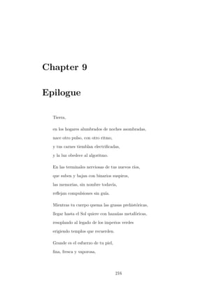 Chapter 9
Epilogue
Tierra,
en los hogares alumbrados de noches asombradas,
nace otro pulso, con otro ritmo,
y tus carnes tiemblan electriﬁcadas,
y la luz obedece al algoritmo.
En las terminales nerviosas de tus nuevos ríos,
que suben y bajan con binarios suspiros,
las memorias, sin nombre todavía,
reﬂejan compulsiones sin guía.
Mientras tu cuerpo quema las grasas prehistóricas,
llegar hasta el Sol quiere con hazañas metafóricas,
resoplando al legado de los imperios verdes
erigiendo templos que recuerden.
Grande es el esfuerzo de tu piel,
ﬁna, fresca y vaporosa,
216
 