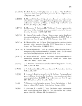 226
[MARS10] D. Mosk-Aoyama, T. Roughgarden, and D. Shah. Fully distributed
algorithms for convex optimization problems. SIAM J. Optimization,
20(6):3260–3279, 2010.
[MFSL14] R. Madani, G. Fazelnia, S. Sojoudi, and J. Lavaei. Low-rank solutions
of matrix inequalities with applications to polynomial optimization
and matrix completion problems. In IEEE Conf. on Decision and
Control, Los Angeles, CA, 2014.
[MHT10] R. Mazumder, T. Hastie, and R. Tibshirani. Spectral regularization
algorithms for learning large incomplete matrices. Journal of Machine
Learning Research, 11:2287–2322, 2010.
[MNC13] D. Mateos-Núñez and J. Cortés. Noise-to-state stable distributed
convex optimization on weight-balanced digraphs. In IEEE Conf. on
Decision and Control, pages 2781–2786, Florence, Italy, 2013.
[MNC14a] D. Mateos-Núñez and J. Cortés. Distributed online convex optimiza-
tion over jointly connected digraphs. IEEE Transactions on Network
Science and Engineering, 1(1):23–37, 2014.
[MNC14b] D. Mateos-Núñez and J. Cortés. pth moment noise-to-state stability of
stochastic diﬀerential equations with persistent noise. SIAM Journal
on Control and Optimization, 52(4):2399–2421, 2014.
[MNC15] D. Mateos-Núñez and J. Cortés. Distributed subgradient methods for
saddle-point problems. In IEEE Conf. on Decision and Control, pages
5462–5467, Osaka, Japan, 2015.
[Mov11] J. R. Movellan. Tutorial on stochastic diﬀerential equations. Tutorial,
MPLab, UCSD, 2011.
[MW99] J. N. McDonald and N. A. Weiss. A Course in Real Analysis. Elsevier,
Oxford, UK, 1999.
[NDS10] I. Necoara, I. Dumitrache, and J. A. K. Suykens. Fast primal-dual
projected linear iterations for distributed consensus in constrained
convex optimization. In IEEE Conf. on Decision and Control, pages
1366–1371, Atlanta, GA, December 2010.
[Nes04] Y. Nesterov. Introductory Lectures on Convex Optimization: A Basic
Course, volume 87 of Applied Optimization. Springer, 2004.
[NLT11] S. Nikookhoy, J. Lu, and C. Y. Tang. Distributed convex optimization
with identical constraints. In IEEE Conf. on Decision and Control,
pages 2926–2931, Orlando, FL, December 2011.
 