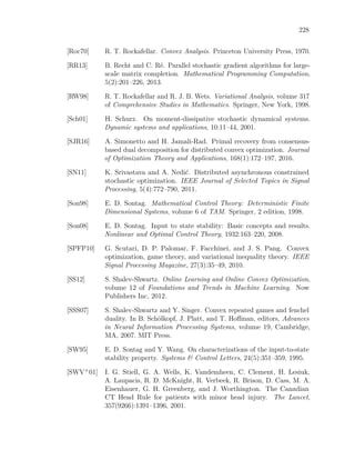 228
[Roc70] R. T. Rockafellar. Convex Analysis. Princeton University Press, 1970.
[RR13] B. Recht and C. Ré. Parallel stochastic gradient algorithms for large-
scale matrix completion. Mathematical Programming Computation,
5(2):201–226, 2013.
[RW98] R. T. Rockafellar and R. J. B. Wets. Variational Analysis, volume 317
of Comprehensive Studies in Mathematics. Springer, New York, 1998.
[Sch01] H. Schurz. On moment-dissipative stochastic dynamical systems.
Dynamic systems and applications, 10:11–44, 2001.
[SJR16] A. Simonetto and H. Jamali-Rad. Primal recovery from consensus-
based dual decomposition for distributed convex optimization. Journal
of Optimization Theory and Applications, 168(1):172–197, 2016.
[SN11] K. Srivastava and A. Nedić. Distributed asynchronous constrained
stochastic optimization. IEEE Journal of Selected Topics in Signal
Processing, 5(4):772–790, 2011.
[Son98] E. D. Sontag. Mathematical Control Theory: Deterministic Finite
Dimensional Systems, volume 6 of TAM. Springer, 2 edition, 1998.
[Son08] E. D. Sontag. Input to state stability: Basic concepts and results.
Nonlinear and Optimal Control Theory, 1932:163–220, 2008.
[SPFP10] G. Scutari, D. P. Palomar, F. Facchinei, and J. S. Pang. Convex
optimization, game theory, and variational inequality theory. IEEE
Signal Processing Magazine, 27(3):35–49, 2010.
[SS12] S. Shalev-Shwartz. Online Learning and Online Convex Optimization,
volume 12 of Foundations and Trends in Machine Learning. Now
Publishers Inc, 2012.
[SSS07] S. Shalev-Shwartz and Y. Singer. Convex repeated games and fenchel
duality. In B. Schölkopf, J. Platt, and T. Hoﬀman, editors, Advances
in Neural Information Processing Systems, volume 19, Cambridge,
MA, 2007. MIT Press.
[SW95] E. D. Sontag and Y. Wang. On characterizations of the input-to-state
stability property. Systems & Control Letters, 24(5):351–359, 1995.
[SWV+01] I. G. Stiell, G. A. Wells, K. Vandemheen, C. Clement, H. Lesiuk,
A. Laupacis, R. D. McKnight, R. Verbeek, R. Brison, D. Cass, M. A.
Eisenhauer, G. H. Greenberg, and J. Worthington. The Canadian
CT Head Rule for patients with minor head injury. The Lancet,
357(9266):1391–1396, 2001.
 