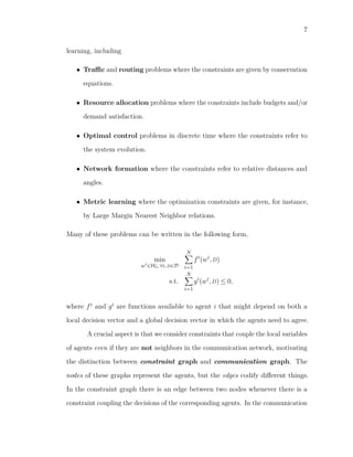 7
learning, including
• Traﬃc and routing problems where the constraints are given by conservation
equations.
• Resource allocation problems where the constraints include budgets and/or
demand satisfaction.
• Optimal control problems in discrete time where the constraints refer to
the system evolution.
• Network formation where the constraints refer to relative distances and
angles.
• Metric learning where the optimization constraints are given, for instance,
by Large Margin Nearest Neighbor relations.
Many of these problems can be written in the following form,
min
wi
∈Wi,∀i,D∈D
N
i=1
fi
(wi
,D)
s.t.
N
i=1
gi
(wi
,D) ≤ 0,
where fi and gi are functions available to agent i that might depend on both a
local decision vector and a global decision vector in which the agents need to agree.
A crucial aspect is that we consider constraints that couple the local variables
of agents even if they are not neighbors in the communication network, motivating
the distinction between constraint graph and communication graph. The
nodes of these graphs represent the agents, but the edges codify diﬀerent things.
In the constraint graph there is an edge between two nodes whenever there is a
constraint coupling the decisions of the corresponding agents. In the communication
 