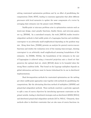 10
solving constrained optimization problems and by an eﬀort of parallelizing the
computations [Tsi84, BT97], leading to consensus approaches that allow diﬀerent
processors with local memories to update the same components of a vector by
averaging their estimates (see the pioneer work [TBA86]).
Saddle-point or min-max problems arise in optimization contexts such as
worst-case design, exact penalty functions, duality theory, and zero-sum games,
see e.g. [BNO03]. In a centralized scenario, the work [AHU58] studies iterative
subgradient methods to ﬁnd saddle points of a Lagrangian function and establishes
convergence to an arbitrarily small neighborhood depending on the gradient step-
size. Along these lines, [NO09b] presents an analysis for general convex-concave
functions and studies the evaluation error of the running time-averages, showing
convergence to an arbitrarily small neighborhood assuming boundedness of the
estimates. In [NO09b, NO10a], the boundedness of the estimates in the case
of Lagrangians is achieved using a truncated projection onto a closed set that
preserves the optimal dual set, which [HUL93] shows to be bounded when the
strong Slater condition holds. This bound on the Lagrange multipliers depends on
global information and hence must be known beforehand for its use in distributed
implementations.
Dual decomposition methods for constrained optimization are the melting
pot where saddle-point approaches come together with methods for parallelizing the
computations, like the alternating direction method of multipliers (ADMM) and
primal-dual subgradient methods. These methods constitute a particular approach
to split a sum of convex objectives by introducing agreement constraints on the
primal variable, leading to distributed strategies such as distributed ADMM [WO12]
and distributed primal-dual subgradient methods [GC14, WE11]. Ultimately, these
methods allow to distribute constraints that are also sums of convex functions via
 