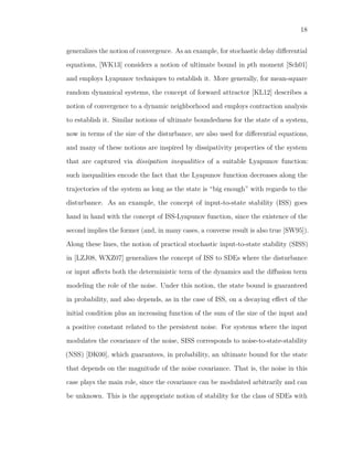 18
generalizes the notion of convergence. As an example, for stochastic delay diﬀerential
equations, [WK13] considers a notion of ultimate bound in pth moment [Sch01]
and employs Lyapunov techniques to establish it. More generally, for mean-square
random dynamical systems, the concept of forward attractor [KL12] describes a
notion of convergence to a dynamic neighborhood and employs contraction analysis
to establish it. Similar notions of ultimate boundedness for the state of a system,
now in terms of the size of the disturbance, are also used for diﬀerential equations,
and many of these notions are inspired by dissipativity properties of the system
that are captured via dissipation inequalities of a suitable Lyapunov function:
such inequalities encode the fact that the Lyapunov function decreases along the
trajectories of the system as long as the state is “big enough” with regards to the
disturbance. As an example, the concept of input-to-state stability (ISS) goes
hand in hand with the concept of ISS-Lyapunov function, since the existence of the
second implies the former (and, in many cases, a converse result is also true [SW95]).
Along these lines, the notion of practical stochastic input-to-state stability (SISS)
in [LZJ08, WXZ07] generalizes the concept of ISS to SDEs where the disturbance
or input aﬀects both the deterministic term of the dynamics and the diﬀusion term
modeling the role of the noise. Under this notion, the state bound is guaranteed
in probability, and also depends, as in the case of ISS, on a decaying eﬀect of the
initial condition plus an increasing function of the sum of the size of the input and
a positive constant related to the persistent noise. For systems where the input
modulates the covariance of the noise, SISS corresponds to noise-to-state-stability
(NSS) [DK00], which guarantees, in probability, an ultimate bound for the state
that depends on the magnitude of the noise covariance. That is, the noise in this
case plays the main role, since the covariance can be modulated arbitrarily and can
be unknown. This is the appropriate notion of stability for the class of SDEs with
 