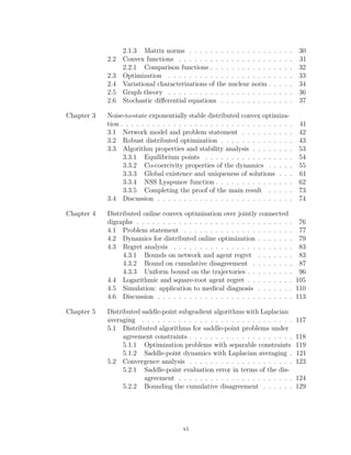 2.1.3 Matrix norms . . . . . . . . . . . . . . . . . . . . 30
2.2 Convex functions . . . . . . . . . . . . . . . . . . . . . . 31
2.2.1 Comparison functions . . . . . . . . . . . . . . . . 32
2.3 Optimization . . . . . . . . . . . . . . . . . . . . . . . . 33
2.4 Variational characterizations of the nuclear norm . . . . . 34
2.5 Graph theory . . . . . . . . . . . . . . . . . . . . . . . . 36
2.6 Stochastic diﬀerential equations . . . . . . . . . . . . . . 37
Chapter 3 Noise-to-state exponentially stable distributed convex optimiza-
tion . . . . . . . . . . . . . . . . . . . . . . . . . . . . . . . . . 41
3.1 Network model and problem statement . . . . . . . . . . 42
3.2 Robust distributed optimization . . . . . . . . . . . . . . 43
3.3 Algorithm properties and stability analysis . . . . . . . . 53
3.3.1 Equilibrium points . . . . . . . . . . . . . . . . . 54
3.3.2 Co-coercivity properties of the dynamics . . . . . 55
3.3.3 Global existence and uniqueness of solutions . . . 61
3.3.4 NSS Lyapunov function . . . . . . . . . . . . . . . 62
3.3.5 Completing the proof of the main result . . . . . 73
3.4 Discussion . . . . . . . . . . . . . . . . . . . . . . . . . . 74
Chapter 4 Distributed online convex optimization over jointly connected
digraphs . . . . . . . . . . . . . . . . . . . . . . . . . . . . . . 76
4.1 Problem statement . . . . . . . . . . . . . . . . . . . . . 77
4.2 Dynamics for distributed online optimization . . . . . . . 79
4.3 Regret analysis . . . . . . . . . . . . . . . . . . . . . . . 83
4.3.1 Bounds on network and agent regret . . . . . . . 83
4.3.2 Bound on cumulative disagreement . . . . . . . . 87
4.3.3 Uniform bound on the trajectories . . . . . . . . . 96
4.4 Logarithmic and square-root agent regret . . . . . . . . . 105
4.5 Simulation: application to medical diagnosis . . . . . . . 110
4.6 Discussion . . . . . . . . . . . . . . . . . . . . . . . . . . 113
Chapter 5 Distributed saddle-point subgradient algorithms with Laplacian
averaging . . . . . . . . . . . . . . . . . . . . . . . . . . . . . 117
5.1 Distributed algorithms for saddle-point problems under
agreement constraints . . . . . . . . . . . . . . . . . . . . 118
5.1.1 Optimization problems with separable constraints 119
5.1.2 Saddle-point dynamics with Laplacian averaging . 121
5.2 Convergence analysis . . . . . . . . . . . . . . . . . . . . 123
5.2.1 Saddle-point evaluation error in terms of the dis-
agreement . . . . . . . . . . . . . . . . . . . . . . 124
5.2.2 Bounding the cumulative disagreement . . . . . . 129
vi
 