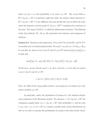 38
where x(ω,t0) = x0 with probability 1 for some x0 ∈ Rn. The vector ﬁeld g :
Rn × [t0,∞) → Rn is sometimes called the drift, the matrix valued function G :
Rn ×[t0,∞) → Rn×q is the diﬀusion term and models the way in which the noise
enters the dynamics, and the matrix Σ : [t0,∞) → Rq×m modulates the covariance of
the noise. The matrix Σ(t)Σ(t) is called the inﬁnitesimal covariance. The following
result, from [Mao11, Th. 3.6, p. 58], guarantees the existence and uniqueness of
solutions.
Lemma 6.1. (Existence and uniqueness). Let g and G be measurable, and let Σ be
measurable and essentially locally bounded. For any T > t0 and n ≥ 1, let KT,n ∈ R>0
be such that, for almost every t ∈ [t0,T] and all x,y ∈ Rn with max x 2, y 2 ≤ n,
it holds that
max g(x,t)−g(y,t) 2
2 , G(x,t)−G(y,t) 2
F ≤ KT,n x−y 2
2.
Furthermore, assume that for any T > t0, there exists KT > 0 such that, for almost
every t ∈ [t0,T] and all x ∈ Rn,
x g(x,t)+ 1
2 G(x,t) 2
F ≤ KT (1+ x 2
2).
Then, the SDE (2.12) enjoys global existence and uniqueness of solutions for each
initial condition x0 ∈ Rn.
In particular, under the hypotheses of Lemma 6.1, the solution inherits
some properties of the Brownian motion. For instance, x : Ω×[t0,∞) → Rn has
continuous sample paths x(ω,.) : [t0,∞) → Rn with probability 1, and for each
t ≥ t0, x(t) := x(.,t) : Ω → Rn is a random variable with certain distribution (so
that we are able to measure the probabilities of certain events that involve them).
 