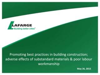 Promoting best practices in building construction;
adverse effects of substandard materials & poor labour
workmanship
May 26, 2015
 