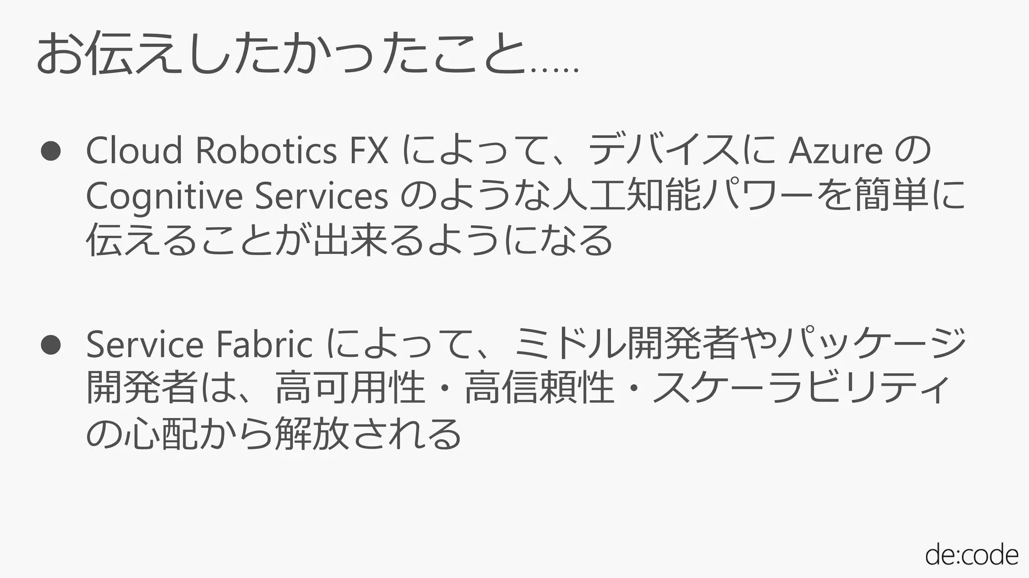 お伝えしたかったこと…..
 Cloud Robotics FX によって、デバイスに Azure の
Cognitive Services のような人工知能パワーを簡単に
伝えることが出来るようになる
 Service Fabric によって、ミドル開発者やパッケージ
開発者は、高可用性・高信頼性・スケーラビリティ
の心配から解放される
 