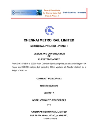 General Consultants
                                 for Chennai Metro Rail   Instruction to Tenderers
                                    Project, Phase - I




             CHENNAI METRO RAIL LIMITED
                    METRO RAIL PROJECT - PHASE I


                       DESIGN AND CONSTRUCTION
                                  OF
                          ELEVATED VIADUCT
From CH:15738 m to 20900 m on Corridor-2 (including viaducts at Ashok Nagar - KK
Nagar and SIDCO stations but excluding 600m viaducts at Alandur station) for a
length of 4562 m.



                          CONTRACT NO: ECV02-02


                              TENDER DOCUMENTS



                                  VOLUME 1-A



                     INSTRUCTION TO TENDERERS
                                      (ITT)



                     CHENNAI METRO RAIL LIMITED
                    11/6, SEETHAMMAL ROAD, ALWARPET,
                                  CHENNAI-600018
 