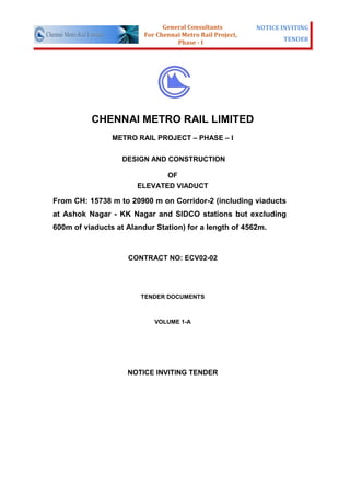 General Consultants         NOTICE INVITING
                         For Chennai Metro Rail Project,
                                   Phase - I                      TENDER




          CHENNAI METRO RAIL LIMITED
                METRO RAIL PROJECT – PHASE – I


                   DESIGN AND CONSTRUCTION

                              OF
                       ELEVATED VIADUCT

From CH: 15738 m to 20900 m on Corridor-2 (including viaducts
at Ashok Nagar - KK Nagar and SIDCO stations but excluding
600m of viaducts at Alandur Station) for a length of 4562m.



                    CONTRACT NO: ECV02-02




                        TENDER DOCUMENTS



                            VOLUME 1-A




                    NOTICE INVITING TENDER
 