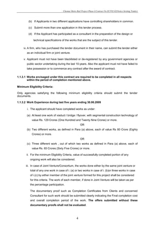 Chennai Metro Rail Project-Phase-I-Contract No:ECV02-02(Notice Inviting Tender)



         (b) If Applicants in two different applications have controlling shareholders in common.

         (c) Submit more than one application in this tender process.

         (d) If the Applicant has participated as a consultant in the preparation of the design or

             technical specifications of the works that are the subject of this tender.

     iv. A firm, who has purchased the tender document in their name, can submit the tender either
       as an individual firm or joint venture.

     v. Applicant must not have been blacklisted or de-registered by any government agencies or
       public sector undertaking during the last 10-years. Also the applicant must not have failed to
       take possession or to commence any contract after the award of contract.


1.1.3.1 Works envisaged under this contract are required to be completed in all respects
        within the period of completion mentioned above.

Minimum Eligibility Criteria:

Only agencies satisfying the following minimum eligibility criteria should submit the tender
documents.

1.1.3.2 Work Experience during last five years ending 30.06.2009

        i. The applicant should have completed works as under:

       (a) At least one work of viaduct / bridge / flyover, with segmental construction technology of
           value Rs. 129 Crores (One Hundred and Twenty Nine Crores) or more.
                                                         OR
       (b) Two different works, as defined in Para (a) above, each of value Rs 80 Crore (Eighty
           Crores) or more.
                                                         OR
       (c) Three different work , out of which two works as defined in Para (a) above, each of
           value Rs. 65 Crores (Sixty Five Crores) or more.

       ii. For the minimum Eligibility Criteria, value of successfully completed portion of any
          ongoing work will also be considered.

       iii. In case of Joint Venture/Consortium, the works done either by the same joint venture or
          total of any one work in case of i. (a) or two works in case of i. (b)or three works in case
          of i.(c) by either member of the joint venture formed for this project shall be considered
          for this criteria. The work of each member, if done in Joint Venture will be taken as per
          the percentage participation.

          The documentary proof such as Completion Certificates from Clients and concerned
          Consultant for such work should be submitted clearly indicating the Final completion cost
          and overall completion period of the work. The offers submitted without these
          documentary proofs shall not be evaluated.



                                                     4
 