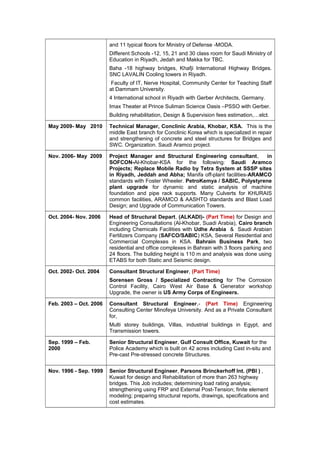 and 11 typical floors for Ministry of Defense -MODA.
Different Schools -12, 15, 21 and 30 class room for Saudi Ministry of
Education in Riyadh, Jedah and Makka for TBC.
Baha -18 highway bridges, Khafji International Highway Bridges.
SNC LAVALIN Cooling towers in Riyadh.
Faculty of IT, Nerve Hospital, Community Center for Teaching Staff
at Dammam University.
4 International school in Riyadh with Gerber Architects, Germany.
Imax Theater at Prince Suliman Science Oasis –PSSO with Gerber.
Building rehabilitation, Design & Supervision fees estimation,…elct.
May 2009- May 2010 Technical Manager, Conclinic Arabia, Khobar, KSA. This is the
middle East branch for Conclinic Korea which is specialized in repair
and strengthening of concrete and steel structures for Bridges and
SWC. Organization. Saudi Aramco project.
Nov. 2006- May 2009 Project Manager and Structural Engineering consultant, in
SOFCON-Al-Khobar-KSA for the following: Saudi Aramco
Projects; Replace Mobile Radio by Tetra System at SSSP sites
in Riyadh, Jeddah and Abha; Manifa off-plant facilities-ARAMCO
standards with Foster Wheeler. PetroKemya / SABIC, Polystyrene
plant upgrade for dynamic and static analysis of machine
foundation and pipe rack supports. Many Culverts for KHURAIS
common facilities, ARAMCO & AASHTO standards and Blast Load
Design; and Upgrade of Communication Towers.
Oct. 2004- Nov. 2006 Head of Structural Depart, (ALKADI)- (Part Time) for Design and
Engineering Consultations (Al-Khobar, Suadi Arabia), Cairo branch
including Chemicals Facilities with Udhe Arabia & Saudi Arabian
Fertilizers Company (SAFCO/SABIC) KSA, Several Residential and
Commercial Complexes in KSA. Bahrain Business Park, two
residential and office complexes in Bahrain with 3 floors parking and
24 floors. The building height is 110 m and analysis was done using
ETABS for both Static and Seismic design.
Oct. 2002- Oct. 2004 Consultant Structural Engineer, (Part Time)
Sorensen Gross / Specialized Contracting for The Corrosion
Control Facility, Cairo West Air Base & Generator workshop
Upgrade, the owner is US Army Corps of Engineers.
Feb. 2003 – Oct. 2006 Consultant Structural Engineer,- (Part Time) Engineering
Consulting Center Minofeya University. And as a Private Consultant
for,
Multi storey buildings, Villas, industrial buildings in Egypt, and
Transmission towers.
Sep. 1999 – Feb.
2000
Senior Structural Engineer, Gulf Consult Office, Kuwait for the
Police Academy which is built on 42 acres including Cast in-situ and
Pre-cast Pre-stressed concrete Structures.
Nov. 1996 - Sep. 1999 Senior Structural Engineer, Parsons Brinckerhoff Int. (PBI ) ,
Kuwait for design and Rehabilitation of more than 263 highway
bridges. This Job includes; determining load rating analysis;
strengthening using FRP and External Post-Tension; finite element
modeling; preparing structural reports, drawings, specifications and
cost estimates.
 