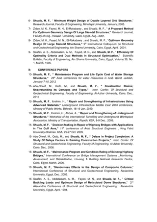 6- Shuaib, M. F., “ Minimum Weight Design of Double Layered Grid Structures,”
Research Journal, Faculty of Engineering, Minofeya University, January, 2005.
7- Zidan, M. K., Fayed, M. N., El-Rakabawy , and Shuaib, M. F., “ A Proposed Method
For Optimum Geometry Design Of Large Skeletal Structures,” Research Journal,
Faculty of Eng., Helwan University, Cairo, Egypt, Aug., 2001.
8- Zidan, M. K., Fayed, M. N., El-Rakabawy , and Shuaib, M. F., “Optimum Geometry
Design Of Large Skeletal Structures,” 9th
International Colloquium on Structural
and Geotechnical Engineering, Ain Shams University, Cairo, Egypt, April , 2001.
9- Saafan, A. S., Abdelsalam, A. M., Fayed, M. N., and Shuaib, M. F., “ Efficiency Of
Optimality Criteria and Dual Methods in Structural Optimization,” Scientific
Bulletin, Faculty of Engineering, Ain Shams University, Cairo, Egypt, Volume 30, No.
1, March, 1995.
II- CONFERENCE PAPERS
10- Shuaib, M. F., “ Maintenance Program and Life Cycle Cost of Water Storage
Structures,” 26th
Arab Conference for water Resources in Arab World, Jeddah,
January 7-10, 2012
11- Abu-Dheef, M., Qotb, M., and Shuaib, M. F., “ Construction Claims;
Understanding its Damages and Types,” Inter. Confer. Of Structural and
Geotechnical Engineering, Faculty of Engineering, Al-Azhar University, Cairo, Dec.,
2010
12- Shuaib, M. F., Ibrahim, H., “ Repair and Strengthening of Infrastructures Using
Advanced Materials,” Underground Infrastructure Middle East 2010 conference,
Ministry of Public Works, Bahrain, 18-19 Jan. 2010.
13- Shuaib, M. F., Ibrahim, H., Abbas, A., “ Repair and Strengthening of Underground
Structures,” Workshop of the International Tunneling and Underground Workspace
Association, Ministry of Transportation, Riyadh, KSA, 8-9 Dec.. 2009.
14- Shuaib, M. F., “ Decision Making in Repair of Highway Bridges with Applications
in The Gulf Area,” 11th
conference of Arab Structural Engineers , King Fahd
University-Dhahran, KSA, 25-27 Oct. 2009.
15- Abu-Dheef, M., Qotb, M., and Shuaib, M. F., “ Delays In Project Completion: A
Study Of Delays Factors in Banking Construction Projects,” Inter. Confer. Of
Structural and Geotechnical Engineering, Faculty of Engineering, Al-Azhar University,
Cairo, Dec., 2008.
16- Shuaib, M. F., “ Maintenance Program and Condition Rating of Existing Highway
Bridges,” International Conference on Bridge Management Systems _Monitoring,
Assessment, and Rehabilitation, Housing & Building National Research Centre,
Cairo, Egypt, March, 2006.
17- Shuaib, M. F., “Slenderness Effects in the Design of Composite Columns,”
International Conference of Structural and Geotechnical Engineering, Alexandria
University, Egypt, Dec., 2003.
18- Saafan, A. S., Abdelsalam, A. M., Fayed, M. N., and Shuaib, M. F., “ Critical
Buckling Loads and Optimum Design of Reticulated Dome Structures,” 2nd
Alexandria Conference of Structural and Geotechnical Engineering, Alexandria
University, Egypt, April, 1994.
 