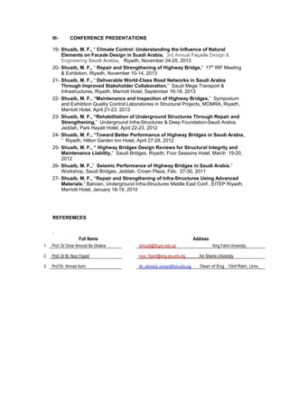 III- CONFERENCE PRESENTATIONS
19- Shuaib, M. F., “ Climate Control: Understanding the Influence of Natural
Elements on Facade Design in Suadi Arabia, 3rd Annual Façade Design &
Engineering Saudi Arabia, Riyadh, November 24-25, 2013
20- Shuaib, M. F., “ Repair and Strengthening of Highway Bridge,” 17th
IRF Meeting
& Exhibition, Riyadh, November 10-14, 2013
21- Shuaib, M. F., “ Deliverable World-Class Road Networks in Saudi Arabia
Through Improved Stakeholder Collaboration,” Saudi Mega Transport &
Infrastructures, Riyadh, Marriott Hotel, September 16-18, 2013
22- Shuaib, M. F., “Maintenance and Inspection of Highway Bridges,” Symposium
and Exihibtion Quality Control Laboratories in Structural Projects, MOMRA, Riyadh,
Marriott Hotel, April 21-23, 2013
23- Shuaib, M. F., “Rehabilitation of Underground Structures Through Repair and
Strengthening,” Underground Infra-Structures & Deep Foundation-Saudi Arabia,
Jeddah, Park Hayatt Hotel, April 22-23, 2012
24- Shuaib, M. F., “Toward Better Performance of Highway Bridges in Saudi Arabia,
“ Riyadh, Hilton Garden Inn Hotel, April 27-28, 2012
25- Shuaib, M. F., “ Highway Bridges Design Reviews for Structural Integrity and
Maintenance Liability,” Saudi Bridges, Riyadh, Four Seasons Hotel, March 19-20,
2012
26- Shuaib, M. F.,” Seismic Performance of Highway Bridges in Saudi Arabia,”
Workshop, Saudi Bridges, Jeddah, Crown Plaza, Feb. 27-30, 2011
27- Shuaib, M. F., “Repair and Strengthening of Infra-Structures Using Advanced
Materials,” Bahrain, Underground Infra-Structures Middle East Conf., EITEP Riyadh,
Marriott Hotel, January 18-19, 2010
REFEREMCES
.
Full Name Address
1. Prof. Dr Omar Amoudi Ba Ghabra amoudi@kfupm.edu.sa King Fahd University
2. Prof. Dr M. Noor Fayed nour_fayed@eng.asu.edu.eg Ain Shams University
3. Prof Dr. Ahmad Azmi dr_ahmed_azmy@hti.edu.eg Dean of Eng , 10of Ram, Univ,
 