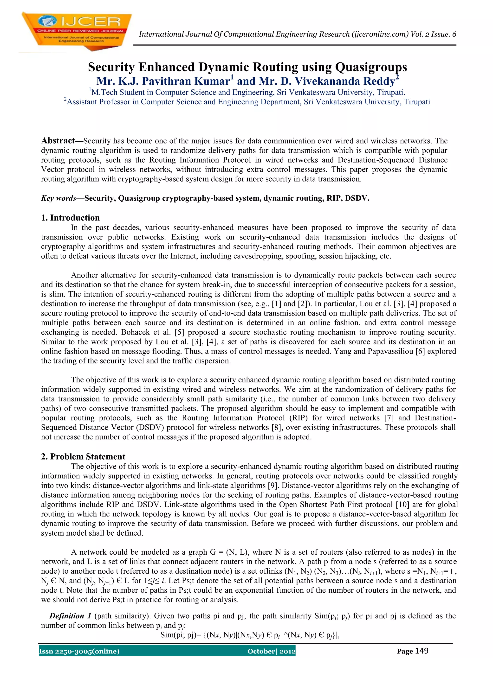 International Journal Of Computational Engineering Research (ijceronline.com) Vol. 2 Issue. 6



                 Security Enhanced Dynamic Routing using Quasigroups
                     Mr. K.J. Pavithran Kumar1 and Mr. D. Vivekananda Reddy2
                 1
                  M.Tech Student in Computer Science and Engineering, Sri Venkateswara University, Tirupati.
       2
           Assistant Professor in Computer Science and Engineering Department, Sri Venkateswara University, Tirupati



Abstract—Security has become one of the major issues for data communication over wired and wireless networks. The
dynamic routing algorithm is used to randomize delivery paths for data transmission which is compatible with popular
routing protocols, such as the Routing Information Protocol in wired networks and Destination-Sequenced Distance
Vector protocol in wireless networks, without introducing extra control messages. This paper proposes the dynamic
routing algorithm with cryptography-based system design for more security in data transmission.

Key words—Security, Quasigroup cryptography-based system, dynamic routing, RIP, DSDV.

1. Introduction
          In the past decades, various security-enhanced measures have been proposed to improve the security of data
transmission over public networks. Existing work on security-enhanced data transmission includes the designs of
cryptography algorithms and system infrastructures and security-enhanced routing methods. Their common objectives are
often to defeat various threats over the Internet, including eavesdropping, spoofing, session hijacking, etc.

          Another alternative for security-enhanced data transmission is to dynamically route packets between each source
and its destination so that the chance for system break-in, due to successful interception of consecutive packets for a session,
is slim. The intention of security-enhanced routing is different from the adopting of multiple paths between a source and a
destination to increase the throughput of data transmission (see, e.g., [1] and [2]). In particular, Lou et al. [3], [4] proposed a
secure routing protocol to improve the security of end-to-end data transmission based on multiple path deliveries. The set of
multiple paths between each source and its destination is determined in an online fashion, and extra control message
exchanging is needed. Bohacek et al. [5] proposed a secure stochastic routing mechanism to improve routing security.
Similar to the work proposed by Lou et al. [3], [4], a set of paths is discovered for each source and its destination in an
online fashion based on message flooding. Thus, a mass of control messages is needed. Yang and Papavassiliou [6] explored
the trading of the security level and the traffic dispersion.

         The objective of this work is to explore a security enhanced dynamic routing algorithm based on distributed routing
information widely supported in existing wired and wireless networks. We aim at the randomization of delivery paths for
data transmission to provide considerably small path similarity (i.e., the number of common links between two delivery
paths) of two consecutive transmitted packets. The proposed algorithm should be easy to implement and compatible with
popular routing protocols, such as the Routing Information Protocol (RIP) for wired networks [7] and Destination-
Sequenced Distance Vector (DSDV) protocol for wireless networks [8], over existing infrastructures. These protocols shall
not increase the number of control messages if the proposed algorithm is adopted.

2. Problem Statement
         The objective of this work is to explore a security-enhanced dynamic routing algorithm based on distributed routing
information widely supported in existing networks. In general, routing protocols over networks could be classified roughly
into two kinds: distance-vector algorithms and link-state algorithms [9]. Distance-vector algorithms rely on the exchanging of
distance information among neighboring nodes for the seeking of routing paths. Examples of distance-vector-based routing
algorithms include RIP and DSDV. Link-state algorithms used in the Open Shortest Path First protocol [10] are for global
routing in which the network topology is known by all nodes. Our goal is to propose a distance-vector-based algorithm for
dynamic routing to improve the security of data transmission. Before we proceed with further discussions, our problem and
system model shall be defined.

         A network could be modeled as a graph G = (N, L), where N is a set of routers (also referred to as nodes) in the
network, and L is a set of links that connect adjacent routers in the network. A path p from a node s (referred to as a source
node) to another node t (referred to as a destination node) is a set oflinks (N 1, N2) (N2, N3)…(Ni, Ni+1), where s =N1, Ni+1= t ,
Nj Є N, and (Nj, Nj+1) Є L for 1≤j≤ i. Let Ps;t denote the set of all potential paths between a source node s and a destination
node t. Note that the number of paths in Ps;t could be an exponential function of the number of routers in the network, and
we should not derive Ps;t in practice for routing or analysis.
  Definition 1 (path similarity). Given two paths pi and pj, the path similarity Sim(pi; pj) for pi and pj is defined as the
number of common links between pi and pj:
                                   Sim(pi; pj)=|{(Nx, Ny)|(Nx,Ny) Є pi ^(Nx, Ny) Є pj}|,
Issn 2250-3005(online)                                           October| 2012                                  Page 149
 