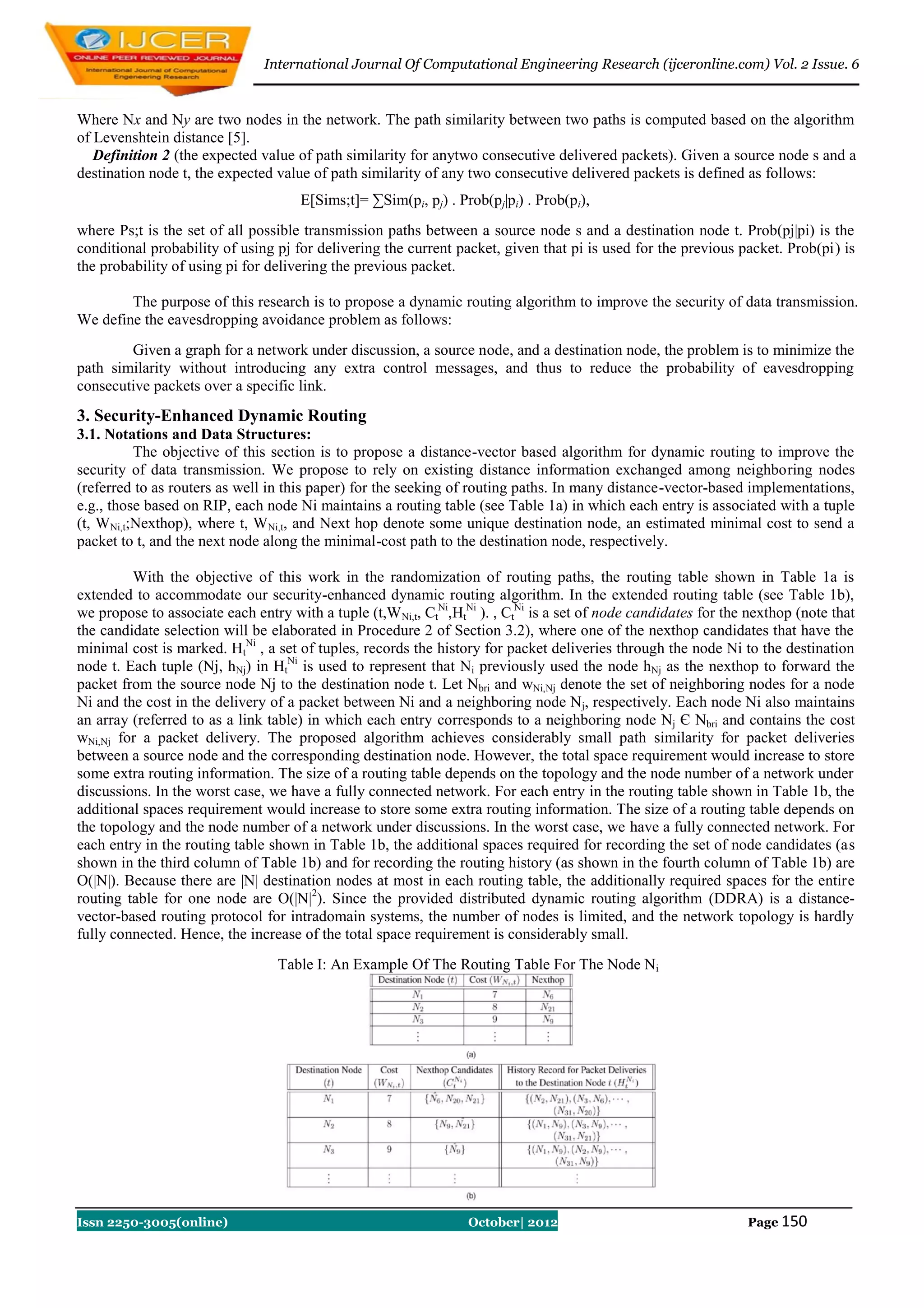 International Journal Of Computational Engineering Research (ijceronline.com) Vol. 2 Issue. 6


Where Nx and Ny are two nodes in the network. The path similarity between two paths is computed based on the algorithm
of Levenshtein distance [5].
   Definition 2 (the expected value of path similarity for anytwo consecutive delivered packets). Given a source node s and a
destination node t, the expected value of path similarity of any two consecutive delivered packets is defined as follows:
                                      E[Sims;t]= ∑Sim(pi, pj) . Prob(pj|pi) . Prob(pi),
where Ps;t is the set of all possible transmission paths between a source node s and a destination node t. Prob(pj|pi) is the
conditional probability of using pj for delivering the current packet, given that pi is used for the previous packet. Prob(pi) is
the probability of using pi for delivering the previous packet.

        The purpose of this research is to propose a dynamic routing algorithm to improve the security of data transmission.
We define the eavesdropping avoidance problem as follows:
        Given a graph for a network under discussion, a source node, and a destination node, the problem is to minimize the
path similarity without introducing any extra control messages, and thus to reduce the probability of eavesdropping
consecutive packets over a specific link.
3. Security-Enhanced Dynamic Routing
3.1. Notations and Data Structures:
          The objective of this section is to propose a distance-vector based algorithm for dynamic routing to improve the
security of data transmission. We propose to rely on existing distance information exchanged among neighboring nodes
(referred to as routers as well in this paper) for the seeking of routing paths. In many distance-vector-based implementations,
e.g., those based on RIP, each node Ni maintains a routing table (see Table 1a) in which each entry is associated with a tuple
(t, WNi,t;Nexthop), where t, WNi,t, and Next hop denote some unique destination node, an estimated minimal cost to send a
packet to t, and the next node along the minimal-cost path to the destination node, respectively.

         With the objective of this work in the randomization of routing paths, the routing table shown in Table 1a is
extended to accommodate our security-enhanced dynamic routing algorithm. In the extended routing table (see Table 1b),
we propose to associate each entry with a tuple (t,W Ni,t, CtNi,HtNi ). , CtNi is a set of node candidates for the nexthop (note that
the candidate selection will be elaborated in Procedure 2 of Section 3.2), where one of the nexthop candidates that have the
minimal cost is marked. HtNi , a set of tuples, records the history for packet deliveries through the node Ni to the destination
node t. Each tuple (Nj, hNj) in HtNi is used to represent that Ni previously used the node hNj as the nexthop to forward the
packet from the source node Nj to the destination node t. Let Nbri and wNi,Nj denote the set of neighboring nodes for a node
Ni and the cost in the delivery of a packet between Ni and a neighboring node Nj, respectively. Each node Ni also maintains
an array (referred to as a link table) in which each entry corresponds to a neighboring node Nj Є Nbri and contains the cost
wNi,Nj for a packet delivery. The proposed algorithm achieves considerably small path similarity for packet deliveries
between a source node and the corresponding destination node. However, the total space requirement would increase to store
some extra routing information. The size of a routing table depends on the topology and the node number of a network under
discussions. In the worst case, we have a fully connected network. For each entry in the routing table shown in Table 1b, the
additional spaces requirement would increase to store some extra routing information. The size of a routing table depends on
the topology and the node number of a network under discussions. In the worst case, we have a fully connected network. For
each entry in the routing table shown in Table 1b, the additional spaces required for recording the set of node candidates (as
shown in the third column of Table 1b) and for recording the routing history (as shown in the fourth column of Table 1b) are
O(|N|). Because there are |N| destination nodes at most in each routing table, the additionally required spaces for the entire
routing table for one node are O(|N|2). Since the provided distributed dynamic routing algorithm (DDRA) is a distance-
vector-based routing protocol for intradomain systems, the number of nodes is limited, and the network topology is hardly
fully connected. Hence, the increase of the total space requirement is considerably small.
                                  Table I: An Example Of The Routing Table For The Node Ni




Issn 2250-3005(online)                                            October| 2012                                   Page 150
 