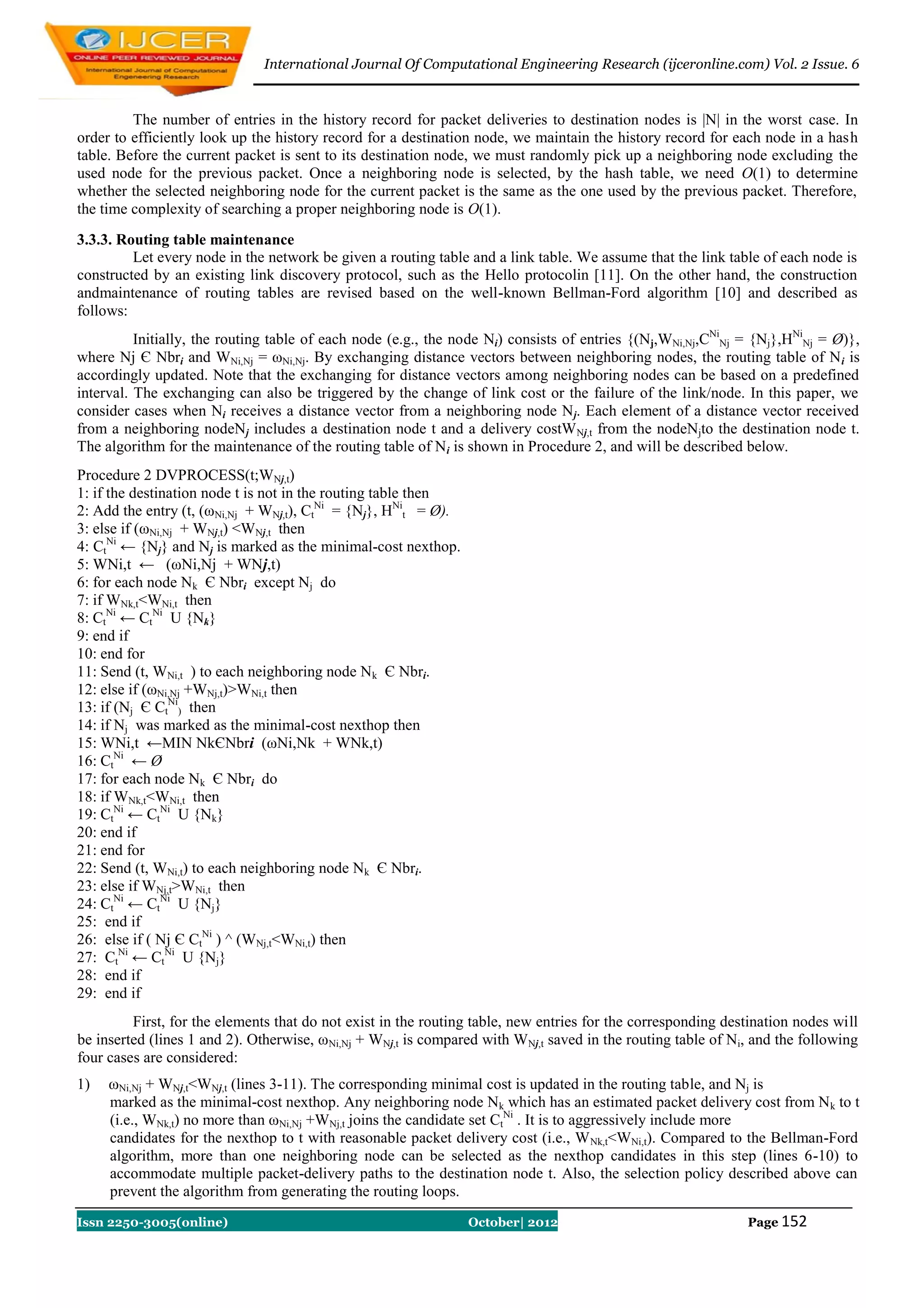 International Journal Of Computational Engineering Research (ijceronline.com) Vol. 2 Issue. 6


         The number of entries in the history record for packet deliveries to destination nodes is |N| in the worst case. In
order to efficiently look up the history record for a destination node, we maintain the history record for each node in a hash
table. Before the current packet is sent to its destination node, we must randomly pick up a neighboring node excluding the
used node for the previous packet. Once a neighboring node is selected, by the hash table, we need O(1) to determine
whether the selected neighboring node for the current packet is the same as the one used by the previous packet. Therefore,
the time complexity of searching a proper neighboring node is O(1).
3.3.3. Routing table maintenance
         Let every node in the network be given a routing table and a link table. We assume that the link table of each node is
constructed by an existing link discovery protocol, such as the Hello protocolin [11]. On the other hand, the construction
andmaintenance of routing tables are revised based on the well-known Bellman-Ford algorithm [10] and described as
follows:
          Initially, the routing table of each node (e.g., the node Ni) consists of entries {(Nj,WNi,Nj,CNiNj = {Nj},HNiNj = Ø)},
where Nj Є Nbri and WNi,Nj = ωNi,Nj. By exchanging distance vectors between neighboring nodes, the routing table of N i is
accordingly updated. Note that the exchanging for distance vectors among neighboring nodes can be based on a predefined
interval. The exchanging can also be triggered by the change of link cost or the failure of the link/node. In this paper, we
consider cases when Ni receives a distance vector from a neighboring node N j. Each element of a distance vector received
from a neighboring nodeNj includes a destination node t and a delivery costW Nj,t from the nodeNjto the destination node t.
The algorithm for the maintenance of the routing table of N i is shown in Procedure 2, and will be described below.
Procedure 2 DVPROCESS(t;WNj,t)
1: if the destination node t is not in the routing table then
2: Add the entry (t, (ωNi,Nj + WNj,t), CtNi = {Nj}, HNit = Ø).
3: else if (ωNi,Nj + WNj,t) <WNj,t then
4: CtNi ← {Nj} and Nj is marked as the minimal-cost nexthop.
5: WNi,t ← (ωNi,Nj + WNj,t)
6: for each node Nk Є Nbri except Nj do
7: if WNk,t<WNi,t then
8: CtNi ← CtNi U {Nk}
9: end if
10: end for
11: Send (t, WNi,t ) to each neighboring node Nk Є Nbri.
12: else if (ωNi,Nj +WNj,t)>WNi,t then
13: if (Nj Є CtNi) then
14: if Nj was marked as the minimal-cost nexthop then
15: WNi,t ←MIN NkЄNbri (ωNi,Nk + WNk,t)
16: CtNi ← Ø
17: for each node Nk Є Nbri do
18: if WNk,t<WNi,t then
19: CtNi ← CtNi U {Nk}
20: end if
21: end for
22: Send (t, WNi,t) to each neighboring node Nk Є Nbri.
23: else if WNj,t>WNi,t then
24: CtNi ← CtNi U {Nj}
25: end if
26: else if ( Nj Є CtNi ) ^ (WNj,t<WNi,t) then
27: CtNi ← CtNi U {Nj}
28: end if
29: end if
         First, for the elements that do not exist in the routing table, new entries for the corresponding destination nodes will
be inserted (lines 1 and 2). Otherwise, ωNi,Nj + WNj,t is compared with WNj,t saved in the routing table of Ni, and the following
four cases are considered:
1)   ωNi,Nj + WNj,t<WNj,t (lines 3-11). The corresponding minimal cost is updated in the routing table, and Nj is
     marked as the minimal-cost nexthop. Any neighboring node Nk which has an estimated packet delivery cost from N k to t
     (i.e., WNk,t) no more than ωNi,Nj +WNj,t joins the candidate set CtNi . It is to aggressively include more
     candidates for the nexthop to t with reasonable packet delivery cost (i.e., W Nk,t<WNi,t). Compared to the Bellman-Ford
     algorithm, more than one neighboring node can be selected as the nexthop candidates in this step (lines 6-10) to
     accommodate multiple packet-delivery paths to the destination node t. Also, the selection policy described above can
     prevent the algorithm from generating the routing loops.
Issn 2250-3005(online)                                           October| 2012                                Page 152
 