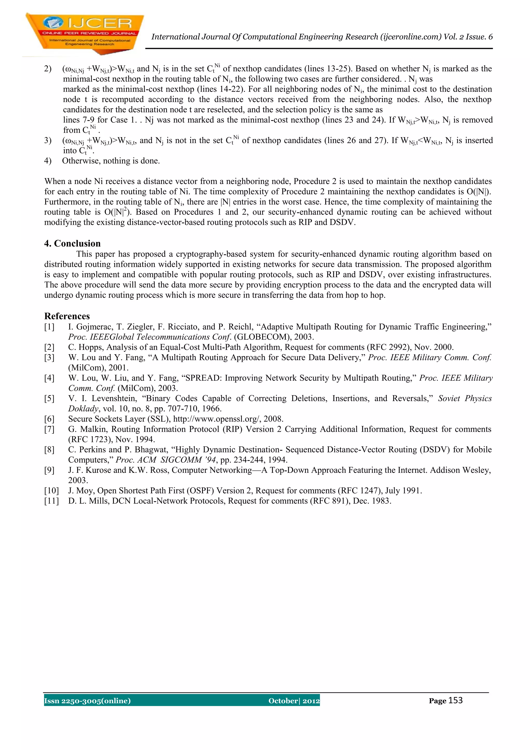 International Journal Of Computational Engineering Research (ijceronline.com) Vol. 2 Issue. 6


2)     (ωNi,Nj +WNj,t)>WNi,t and Nj is in the set CtNi of nexthop candidates (lines 13-25). Based on whether Nj is marked as the
       minimal-cost nexthop in the routing table of Ni, the following two cases are further considered. . N j was
       marked as the minimal-cost nexthop (lines 14-22). For all neighboring nodes of Ni, the minimal cost to the destination
       node t is recomputed according to the distance vectors received from the neighboring nodes. Also, the nexthop
       candidates for the destination node t are reselected, and the selection policy is the same as
       lines 7-9 for Case 1. . Nj was not marked as the minimal-cost nexthop (lines 23 and 24). If W Nj,t>WNi,t, Nj is removed
       from CtNi .
3)     (ωNi,Nj +WNj,t)>WNi,t, and Nj is not in the set CtNi of nexthop candidates (lines 26 and 27). If W Nj,t<WNi,t, Nj is inserted
       into CtNi.
4)     Otherwise, nothing is done.

When a node Ni receives a distance vector from a neighboring node, Procedure 2 is used to maintain the nexthop candidates
for each entry in the routing table of Ni. The time complexity of Procedure 2 maintaining the nexthop candidates is O(|N|).
Furthermore, in the routing table of Ni, there are |N| entries in the worst case. Hence, the time complexity of maintaining the
routing table is O(|N|2). Based on Procedures 1 and 2, our security-enhanced dynamic routing can be achieved without
modifying the existing distance-vector-based routing protocols such as RIP and DSDV.

4. Conclusion
          This paper has proposed a cryptography-based system for security-enhanced dynamic routing algorithm based on
distributed routing information widely supported in existing networks for secure data transmission. The proposed algorithm
is easy to implement and compatible with popular routing protocols, such as RIP and DSDV, over existing infrastructures.
The above procedure will send the data more secure by providing encryption process to the data and the encrypted data will
undergo dynamic routing process which is more secure in transferring the data from hop to hop.

References
[1]     I. Gojmerac, T. Ziegler, F. Ricciato, and P. Reichl, “Adaptive Multipath Routing for Dynamic Traffic Engineering,”
        Proc. IEEEGlobal Telecommunications Conf. (GLOBECOM), 2003.
[2]     C. Hopps, Analysis of an Equal-Cost Multi-Path Algorithm, Request for comments (RFC 2992), Nov. 2000.
[3]     W. Lou and Y. Fang, “A Multipath Routing Approach for Secure Data Delivery,” Proc. IEEE Military Comm. Conf.
        (MilCom), 2001.
[4]     W. Lou, W. Liu, and Y. Fang, “SPREAD: Improving Network Security by Multipath Routing,” Proc. IEEE Military
        Comm. Conf. (MilCom), 2003.
[5]     V. I. Levenshtein, “Binary Codes Capable of Correcting Deletions, Insertions, and Reversals,” Soviet Physics
        Doklady, vol. 10, no. 8, pp. 707-710, 1966.
[6]     Secure Sockets Layer (SSL), http://www.openssl.org/, 2008.
[7]     G. Malkin, Routing Information Protocol (RIP) Version 2 Carrying Additional Information, Request for comments
        (RFC 1723), Nov. 1994.
[8]     C. Perkins and P. Bhagwat, “Highly Dynamic Destination- Sequenced Distance-Vector Routing (DSDV) for Mobile
        Computers,” Proc. ACM SIGCOMM ’94, pp. 234-244, 1994.
[9]     J. F. Kurose and K.W. Ross, Computer Networking—A Top-Down Approach Featuring the Internet. Addison Wesley,
        2003.
[10]    J. Moy, Open Shortest Path First (OSPF) Version 2, Request for comments (RFC 1247), July 1991.
[11]    D. L. Mills, DCN Local-Network Protocols, Request for comments (RFC 891), Dec. 1983.




Issn 2250-3005(online)                                            October| 2012                                  Page 153
 