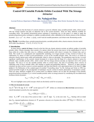 I nternational Journal Of Computational Engineering Research (ijceronline.com) Vol. 2 Issue. 7



        Control Of Unstable Periodic Orbits Coexisted With The Strange
                                   Attractor
                                                     Dr. Nabajyoti Das
   Assistant Professor, Depart ment of Mathematics Jawaharlal Nehru Co llege, Bo ko District: Kamrup (R), State: Assam,
                                                     Country: India


Abstract
          It is known that the fra me of a chaotic attractor is given by infinitely many unstable periodic orbits, which coexist
with the strange attractor and play an important role in the system dynamics. There are many methods available for
controlling chaos. The periodic proportional pulses technique is interesting one. In this paper it is aimed to apply the
periodic proportional pulses technique to stabilize unstable periodic orbits embedded in the chaotic attractor of the nonlinear
dynamics: f ( x)  ax 2  bx , where x  [0,4], a and b and are tunable parameters, and obtain some illu minating results.

Key Words: Controlling chaos, periodic proportional pulse, unstable periodic orbits, chaotic attractor, discrete model.
2010 AMS Classification: 37 G 15, 37 G 35, 37 C 45

1. Introduction
    In chaos theory, control of chaos is based on the fact that any chaotic attractor contains an infin ite number o f unstable
periodic orbits. Chaotic dynamics then consists of a motion where the system state moves in the neighborhood of one of
these orbits for a while, then falls close to a different unstable periodic orbit where it remains for a limited time, and so
forth. This results in a comp licated and unpredictable wandering over longer periods of time Control of chaos is the
stabilization, by means of small system perturbations, of one of the unstable periodic orbits. The result is to render an
otherwise chaotic motion more stable and predictable, which is often an advantage. The perturbation must be tiny, to avoid
significant modification of the system's natural dynamics.It is known that the frame of a chaotic attractor is given by
infinitely many unstable periodic orbits , which coexist with the strange attractor and play an important role in the system
dynamics. The task is to use the unstable periodic orbits to control chaos. The idea of controlling chaos consists of
stabilizing some of these unstable orbits, thus leading to regular and predictable behavior. However, in many practical
situations one does not have access to system equations and must deal directly with experimental data in the form of a time
series [3, 10]. Publication of the seminal paper [1] entitled “Controlling chaos” by Ott, Grebogi and Yorke in 1990, has
created powerful insight in the develop ment of techniques for the control of chaotic phenomena in dynamical systems.
There are many methods available [9] to control chaos on different models, but we take the advantage of the periodic
proportional pulses technique [7], to control unstable periodic orbits in strange attractor by considering the one-dimensional
nonlinear chaotic dynamics :
                             xn1  f ( xn )  axn  bxn , n  o,1,2,...
                                                 2
                                                                                                       (1.1)

   We now h ighlight some useful concepts which are absolutely useful for our purpose.

1.1 Discrete dynamical systems
Any C (k  1) map E : U   on the open set U
        k                           n
                                                                    R n defines an n-dimensional discrete-ti me (autonomous)
smooth dynamical system by the state equation

                                    x t 1  E (x t ), t  1,2,3,.....
where x t  
                  n
                      is the state of the system at time t and       E maps x t to the next state x t 1 . Starting with an initial

                                                       generate a discrete set of points (the orbits) {E ( x 0 ) : t  0,1,2,3,.....} ,
                                                                                                        t
data x 0 , repeated applications (iterates) of     E
where   E t ( x )  E  E  ...  E ( x )   [6].
                       
                          t times


Issn 2250-3005(online)                                                   November| 2012                                Page 170
 