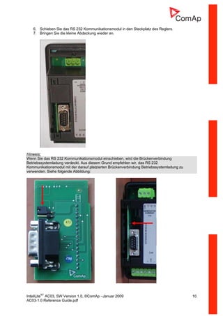 InteliLiteNT
AC03, SW Version 1.0, ©ComAp –Januar 2009 10
AC03-1.0 Reference Guide.pdf
6. Schieben Sie das RS 232 Kommunikationsmodul in den Steckplatz des Reglers.
7. Bringen Sie die kleine Abdeckung wieder an.
Hinweis:
Wenn Sie das RS 232 Kommunikationsmodul einschieben, wird die Brückenverbindung
Betriebssystemladung verdeckt. Aus diesem Grund empfehlen wir, das RS 232
Kommunikationsmodul mit der darauf platzierten Brückenverbindung Betriebssystemladung zu
verwenden. Siehe folgende Abbildung:
 
