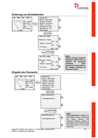 InteliLiteNT
AC03, SW Version 1.0, ©ComAp –Januar 2009 103
AC03-1.0 Reference Guide.pdf
Änderung von Einstellwerten
Eingabe des Passworts
OFF MAN AUT TEST !
Not ready
MainsFlt
PF 0.00
RPM 0
No Timer
0 kW 0
Password
>Basic Settings
Engine Params
Engine Protect
Gener Protect
AutoMains Fail
Extension I/O
Date/Time
Enter Page
Enter Enter Page
Page
Gen-set Name
>Nominal Power
200 kW
*Nomin Current
350 A
CT Ratio
2000 /5A
Gen-set Name
>Nominal Power
250 200 kW
*Nomin Current
350 A
CT Ratio
2000 /5A
NOTE:
Cannot change setpoint?
Setpoints marked with an
asterisk are password
protected. Enter
password as described in
the chapter Entering the
Password below.
NOTE:
Lost password? Display the
information screen containing
the serial number and
password decode number as
described in the chapter below
and send them to your local
distributor.
OFF MAN AUT TEST !
Not ready
MainsFlt
PF 0.00
RPM 0
No Timer
0 kW 0
>Password
Basic Settings
Engine Params
Engine Protect
Gener Protect
AutoMains Fail
Extension I/O
Date/Time
>EnterPassword
Changepassword
Enter Page
Enter Enter Page
>EnterPassword
0
Changepassword
Page
 