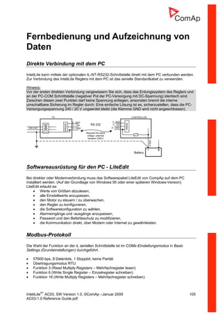 InteliLiteNT
AC03, SW Version 1.0, ©ComAp –Januar 2009 105
AC03-1.0 Reference Guide.pdf
Fernbedienung und Aufzeichnung von
Daten
Direkte Verbindung mit dem PC
InteliLite kann mittels der optionalen IL-NT-RS232-Schnittstelle direkt mit dem PC verbunden werden.
Zur Verbindung des InteliLite Reglers mit dem PC ist das serielle Standardkabel zu verwenden.
Hinweis:
Vor der ersten direkten Verbindung vergewissern Sie sich, dass das Erdungssystem des Reglers und
an der PC-COM Schnittstelle (negativer Pol der PC-Versorgung mit DC-Spannung) identisch sind.
Zwischen diesen zwei Punkten darf keine Spannung anliegen, ansonsten brennt die interne
umschaltbare Sicherung im Regler durch. Eine einfache Lösung ist es, sicherzustellen, dass die PC-
Versorgungsspannung 240 / 20 V ungeerdet bleibt (die Klemme GND wird nicht angeschlossen).
5 - GND
2 - RxD
3 - TxD
PC
5 - GND
2 - RxD
3 - TxD
RS232
RS232
230 VAC
0VDC
CONTROLLER
+-
Battery
Required the same
voltage potential
between GND‘s
RS 232
Softwareausrüstung für den PC - LiteEdit
Bei direkter oder Modemverbindung muss das Softwarepaket LiteEdit von CompAp auf dem PC
installiert werden. (Auf der Grundlage von Windows 95 oder einer späteren Windows-Version)
LiteEdit erlaubt es:
• Werte von Größen abzulesen,
• alle Einstellwerte anzupassen,
• den Motor zu steuern / zu überwachen,
• den Regler zu konfigurieren,
• die Softwarekonfiguration zu wählen,
• Alarmeingänge und -ausgänge anzupassen,
• Passwort und den Befehlsschutz zu modifizieren,
• die Kommunikation direkt, über Modem oder Internet zu gewährleisten.
Modbus-Protokoll
Die Wahl der Funktion an der iL seriellen Schnittstelle ist im COMx-Einstellungsmodus in Basic
Settings (Grundeinstellungen) durchgeführt.
• 57600 bps, 8 Datenbits, 1 Stoppbit, keine Parität
• Übertragungsmodus RTU
• Funktion 3 (Read Multiply Registers – Mehrfachregister lesen)
• Funktion 6 (Write Single Register – Einzelregister schreiben)
• Funktion 16 (Write Multiply Registers – Mehrfachregister schreiben)
 