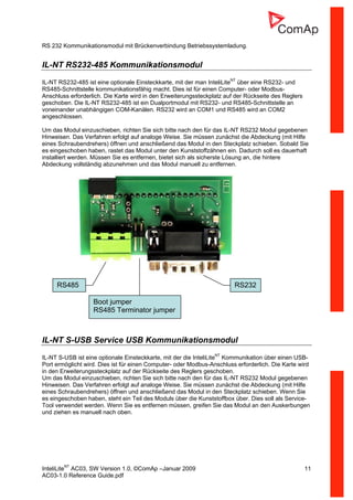 InteliLiteNT
AC03, SW Version 1.0, ©ComAp –Januar 2009 11
AC03-1.0 Reference Guide.pdf
RS 232 Kommunikationsmodul mit Brückenverbindung Betriebssystemladung.
IL-NT RS232-485 Kommunikationsmodul
IL-NT RS232-485 ist eine optionale Einsteckkarte, mit der man InteliLiteNT
über eine RS232- und
RS485-Schnittstelle kommunikationsfähig macht. Dies ist für einen Computer- oder Modbus-
Anschluss erforderlich. Die Karte wird in den Erweiterungssteckplatz auf der Rückseite des Reglers
geschoben. Die IL-NT RS232-485 ist ein Dualportmodul mit RS232- und RS485-Schnittstelle an
voneinander unabhängigen COM-Kanälen. RS232 wird an COM1 und RS485 wird an COM2
angeschlossen.
Um das Modul einzuschieben, richten Sie sich bitte nach den für das IL-NT RS232 Modul gegebenen
Hinweisen. Das Verfahren erfolgt auf analoge Weise. Sie müssen zunächst die Abdeckung (mit Hilfe
eines Schraubendrehers) öffnen und anschließend das Modul in den Steckplatz schieben. Sobald Sie
es eingeschoben haben, rastet das Modul unter den Kunststoffzähnen ein. Dadurch soll es dauerhaft
installiert werden. Müssen Sie es entfernen, bietet sich als sicherste Lösung an, die hintere
Abdeckung vollständig abzunehmen und das Modul manuell zu entfernen.
IL-NT S-USB Service USB Kommunikationsmodul
IL-NT S-USB ist eine optionale Einsteckkarte, mit der die InteliLiteNT
Kommunikation über einen USB-
Port ermöglicht wird. Dies ist für einen Computer- oder Modbus-Anschluss erforderlich. Die Karte wird
in den Erweiterungssteckplatz auf der Rückseite des Reglers geschoben.
Um das Modul einzuschieben, richten Sie sich bitte nach den für das IL-NT RS232 Modul gegebenen
Hinweisen. Das Verfahren erfolgt auf analoge Weise. Sie müssen zunächst die Abdeckung (mit Hilfe
eines Schraubendrehers) öffnen und anschließend das Modul in den Steckplatz schieben. Wenn Sie
es eingeschoben haben, steht ein Teil des Moduls über die Kunststoffbox über. Dies soll als Service-
Tool verwendet werden. Wenn Sie es entfernen müssen, greifen Sie das Modul an den Auskerbungen
und ziehen es manuell nach oben.
RS485 RS232
Boot jumper
RS485 Terminator jumper
 