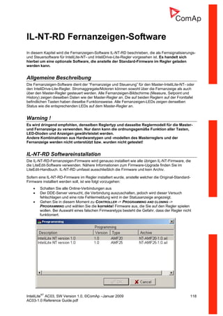 InteliLiteNT
AC03, SW Version 1.0, ©ComAp –Januar 2009 118
AC03-1.0 Reference Guide.pdf
IL-NT-RD Fernanzeigen-Software
In diesem Kapitel wird die Fernanzeigen-Software IL-NT-RD beschrieben, die als Fernsignalisierungs-
und Steuersoftware für InteliLite-NT- und InteliDrive-Lite-Regler vorgesehen ist. Es handelt sich
hierbei um eine optionale Software, die anstelle der Standard-Firmware im Regler geladen
werden kann.
Allgemeine Beschreibung
Die Fernanzeigen-Software dient der “Fernanzeige und Steuerung” für den Master-InteliLite-NT- oder
den InteliDrive-Lite-Regler. Stromaggregate/Motoren können sowohl über die Fernanzeige als auch
über den Master-Regler gesteuert werden. Alle Fernanzeigen-Bildschirme (Measure, Setpoint und
History) zeigen dieselben Daten wie der Master-Regler an. Die auf beiden Reglern auf der Fronttafel
befindlichen Tasten haben dieselbe Funktionsweise. Alle Fernanzeigen-LEDs zeigen denselben
Status wie die entsprechenden LEDs auf dem Master-Regler an.
Warning !
Es wird dringend empfohlen, denselben Reglertyp und dasselbe Reglermodell für die Master-
und Fernanzeige zu verwenden. Nur dann kann die ordnungsgemäße Funktion aller Tasten,
LED-Dioden und Anzeigen gewährleistet werden.
Andere Kombinationen aus Hardwaretypen und -modellen des Masterreglers und der
Fernanzeige werden nicht unterstützt bzw. wurden nicht getestet!
IL-NT-RD Softwareinstallation
Die IL-NT-RD-Fernanzeigen-Firmware wird genauso installiert wie alle übrigen IL-NT-Firmware, die
die LiteEdit-Software verwenden. Nähere Informationen zum Firmware-Upgrade finden Sie im
LiteEdit-Handbuch. IL-NT-RD umfasst ausschließlich die Firmware und kein Archiv.
Sofern eine IL-NT-RD-Firmware im Regler installiert wurde, anstelle welcher die Original-Standard-
Firmware installiert werden soll, ist wie folgt vorzugehen:
• Schalten Sie alle Online-Verbindungen aus
• Der DDE-Server versucht, die Verbindung auszuschalten, jedoch wird dieser Versuch
fehlschlagen und eine rote Fehlermeldung wird in der Statusanzeige angezeigt.
• Gehen Sie in diesem Moment zu CONTROLLER -> PROGRAMMING AND CLONING ->
PROGRAMMING und wählen Sie die korrekte! Firmware aus, die Sie auf den Regler spielen
wollen. Bei Auswahl eines falschen Firmwaretyps besteht die Gefahr, dass der Regler nicht
funktioniert.
 