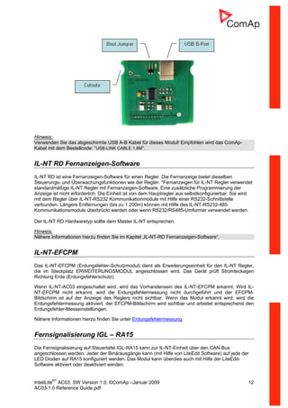 InteliLiteNT
AC03, SW Version 1.0, ©ComAp –Januar 2009 12
AC03-1.0 Reference Guide.pdf
Hinweis:
Verwenden Sie das abgeschirmte USB A-B Kabel für dieses Modul! Empfohlen wird das ComAp-
Kabel mit dem Bestellcode: “USB-LINK CABLE 1.8M”.
IL-NT RD Fernanzeigen-Software
IL-NT RD ist eine Fernanzeigen-Software für einen Regler. Die Fernanzeige bietet dieselben
Steuerungs- und Überwachungsfunktionen wie der Regler. *Fernanzeigen für IL-NT Regler verwendet
standardmäßige IL-NT Regler mit Fernanzeigen-Software. Eine zusätzliche Programmierung der
Anzeige ist nicht erforderlich. Die Einheit ist von dem Hauptregler aus selbstkonfigurierbar. Sie wird
mit dem Regler über IL-NT-RS232 Kommunikationmodule mit Hilfe einer RS232-Schnittstelle
verbunden. Längere Entfernungen (bis zu 1.200m) können mit Hilfe des IL-NT-RS232-485
Kommunikationsmoduls überbrückt werden oder wenn RS232/RS485-Umformer verwendet werden.
Der IL-NT RD Hardwaretyp sollte dem Master IL-NT entsprechen.
Hinweis:
Nähere Informationen hierzu finden Sie im Kapitel „IL-NT-RD Fernanzeigen-Software“.
IL-NT-EFCPM
Das IL-NT-EFCPM (Erdungsfehler-Schutzmodul) dient als Erweiterungseinheit für den IL-NT Regler,
die im Steckplatz ERWEITERUNGSMODUL angeschlossen wird. Das Gerät prüft Stromleckagen
Richtung Erde (Erdungsfehlerschutz).
Wenn IL-NT-AC03 eingeschaltet wird, wird das Vorhandensein des IL-NT-EFCPM erkannt. Wird IL-
NT-EFCPM nicht erkannt, wird die Erdungsfehlermessung nicht durchgeführt und der EFCPM-
Bildschirm ist auf der Anzeige des Reglers nicht sichtbar. Wenn das Modul erkannt wird, wird die
Erdungsfehlermessung aktiviert, der EFCPM-Bildschirm wird sichtbar und arbeitet entsprechend den
Erdungsfehler-Messeinstellungen.
Nähere Informationen hierzu finden Sie unter Erdungsfehlermessung.
Fernsignalisierung IGL – RA15
Die Fernsignalisierung auf Steuertafel IGL-RA15 kann zur IL-NT-Einheit über den CAN-Bus
angeschlossen werden. Jeder der Binärausgänge kann (mit Hilfe von LiteEdit Software) auf jede der
LED Dioden auf RA15 konfiguriert werden. Das Modul kann überdies auch mit Hilfe der LiteEdit-
Software aktiviert oder deaktiviert werden.
 