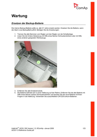 InteliLiteNT
AC03, SW Version 1.0, ©ComAp –Januar 2009 123
AC03-1.0 Reference Guide.pdf
Wartung
Ersetzen der Backup-Batterie
Die interne Backup-Batterie sollte ca. alle 5-7 Jahre ersetzt werden. Ersetzen Sie die Batterie, wenn
der Alarm Low BackupBatt auftritt. Befolgen Sie die Anweisungen:
1. Trennen Sie alle Klemmen vom Regler und den Regler von der Schaltanlage.
2. Lösen Sie die hintere Abdeckung mit Hilfe eines flachen Schraubendrehers oder mit Hilfe
eines anderen geeigneten Werkszeugs.
3. Entfernen Sie alle Einsteckmodule.
4. Die Batterie befindet sich in einer Halterung auf der Platine. Entfernen Sie die alte Batterie mit
Hilfe eines kleinen spitzen Schraubendrehers und drücken Sie die neue Batterie mit Ihren
Fingern in die Halterung. Verwenden Sie ausschließlich CR1225-Lithium-Batterien.
 