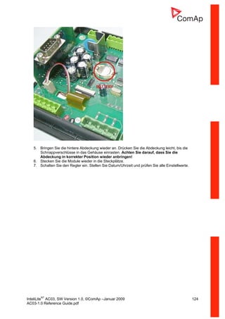 InteliLiteNT
AC03, SW Version 1.0, ©ComAp –Januar 2009 124
AC03-1.0 Reference Guide.pdf
5. Bringen Sie die hintere Abdeckung wieder an. Drücken Sie die Abdeckung leicht, bis die
Schnappverschlüsse in das Gehäuse einrasten. Achten Sie darauf, dass Sie die
Abdeckung in korrekter Position wieder anbringen!
6. Stecken Sie die Module wieder in die Steckplätze.
7. Schalten Sie den Regler ein. Stellen Sie Datum/Uhrzeit und prüfen Sie alle Einstellwerte.
 