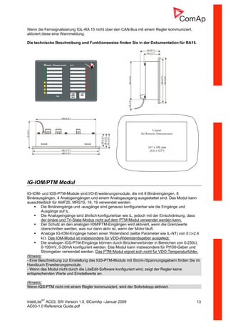 InteliLiteNT
AC03, SW Version 1.0, ©ComAp –Januar 2009 13
AC03-1.0 Reference Guide.pdf
Wenn die Fernsignalisierung IGL-RA 15 nicht über den CAN-Bus mit einem Regler kommuniziert,
aktiviert diese eine Warnmeldung.
Die technische Beschreibung und Funktionsweise finden Sie in der Dokumentation für RA15.
165 (6,5”)
38(1,5”)
40(1,6”)
~75(3,0”)
~35(1,4”)
180 (7,1”)
185 (7,3”)
106(4,2”)
44 (1,7”)
54 (2,1”)
~25(1,0”)
120(4,7”)
125(4,9”)
Cutout
for Remote Announciator
167 x 108 mm
(6,6 x 4,3 )”
IG-IOM/PTM Modul
IG-IOM- und IGS-PTM-Module sind I/O-Erweiterungsmodule, die mit 8 Binäreingängen, 8
Binärausgängen, 4 Analogeingängen und einem Analogausgang ausgestattet sind. Das Modul kann
ausschließlich für AMF25, MRS15, 16, 19 verwendet werden.
Die Binäreingänge und -ausgänge sind genauso konfigurierbar wie die Eingänge und
Ausgänge auf iL.
Die Analogeingänge sind ähnlich konfigurierbar wie iL, jedoch mit der Einschränkung, dass
der binäre und Tri-State-Modus nicht auf dem PTM-Modul verwendet werden kann.
Der Schutz an den analogen IOM/PTM-Eingängen wird aktiviert, wenn die Grenzwerte
überschritten werden, was nur dann aktiv ist, wenn der Motor läuft.
Analoge IG-IOM-Eingänge haben einen Widerstand (selbe Parameter wie IL-NT) von 0 Ω-2,4
kΩ. Das IOM-Modul ist insbesondere für VDO-Widerstandsgeber ausgelegt.
Die analogen IGS-PTM-Eingänge können durch Brückenverbinder in Bereichen von 0-250Ω,
0-100mV, 0-20mA konfiguriert werden. Das Modul kann insbesondere für Pt100-Geber und
Stromgeber verwendet werden. Das PTM-Modul eignet sich nicht für VDO-Temperaturfühler.
Hinweis:
- Eine Beschreibung zur Einstellung des IGS-PTM-Moduls mit Strom-/Spannungsgebern finden Sie im
Handbuch Erweiterungsmodule.
- Wenn das Modul nicht durch die LiteEdit-Software konfiguriert wird, zeigt der Regler keine
entsprechenden Werte und Einstellwerte an.
Hinweis:
Wenn IGS-PTM nicht mit einem Regler kommuniziert, wird der Sofortstopp aktiviert.
 