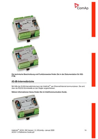 InteliLiteNT
AC03, SW Version 1.0, ©ComAp –Januar 2009 14
AC03-1.0 Reference Guide.pdf
Die technische Beschreibung und Funktionsweise finden Sie in der Dokumentation für IGS-
PTM.
IG-IB-Internetbrücke
Mit Hilfe der IG-IB-Internetbrücke kann der InteliLiteNT
per Ethernet/Internet kommunizieren. Sie wird
über die RS232-Schnittstelle an den Regler angeschlossen.
Nähere Informationen hierzu finden Sie im InteliCommunication Guide.
 