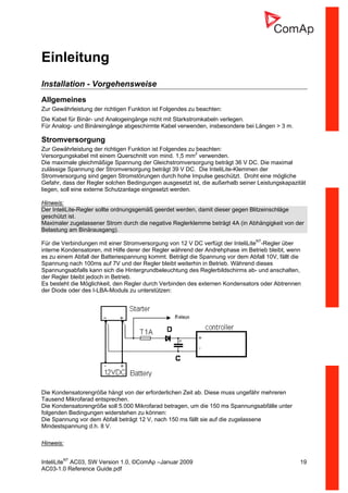 InteliLiteNT
AC03, SW Version 1.0, ©ComAp –Januar 2009 19
AC03-1.0 Reference Guide.pdf
Einleitung
Installation - Vorgehensweise
Allgemeines
Zur Gewährleistung der richtigen Funktion ist Folgendes zu beachten:
Die Kabel für Binär- und Analogeingänge nicht mit Starkstromkabeln verlegen.
Für Analog- und Binäreingänge abgeschirmte Kabel verwenden, insbesondere bei Längen > 3 m.
Stromversorgung
Zur Gewährleistung der richtigen Funktion ist Folgendes zu beachten:
Versorgungskabel mit einem Querschnitt von mind. 1,5 mm2
verwenden.
Die maximale gleichmäßige Spannung der Gleichstromversorgung beträgt 36 V DC. Die maximal
zulässige Spannung der Stromversorgung beträgt 39 V DC. Die InteliLite-Klemmen der
Stromversorgung sind gegen Stromstörungen durch hohe Impulse geschützt. Droht eine mögliche
Gefahr, dass der Regler solchen Bedingungen ausgesetzt ist, die außerhalb seiner Leistungskapazität
liegen, soll eine externe Schutzanlage eingesetzt werden.
Hinweis:
Der InteliLite-Regler sollte ordnungsgemäß geerdet werden, damit dieser gegen Blitzeinschläge
geschützt ist.
Maximaler zugelassener Strom durch die negative Reglerklemme beträgt 4A (in Abhängigkeit von der
Belastung am Binärausgang).
Für die Verbindungen mit einer Stromversorgung von 12 V DC verfügt der InteliLiteNT
-Regler über
interne Kondensatoren, mit Hilfe derer der Regler während der Andrehphase im Betrieb bleibt, wenn
es zu einem Abfall der Batteriespannung kommt. Beträgt die Spannung vor dem Abfall 10V, fällt die
Spannung nach 100ms auf 7V und der Regler bleibt weiterhin in Betrieb. Während dieses
Spannungsabfalls kann sich die Hintergrundbeleuchtung des Reglerbildschirms ab- und anschalten,
der Regler bleibt jedoch in Betrieb.
Es besteht die Möglichkeit, den Regler durch Verbinden des externen Kondensators oder Abtrennen
der Diode oder des I-LBA-Moduls zu unterstützen:
Die Kondensatorengröße hängt von der erforderlichen Zeit ab. Diese muss ungefähr mehreren
Tausend Mikrofarad entsprechen.
Die Kondensatorengröße soll 5.000 Mikrofarad betragen, um die 150 ms Spannungsabfälle unter
folgenden Bedingungen widerstehen zu können:
Die Spannung vor dem Abfall beträgt 12 V, nach 150 ms fällt sie auf die zugelassene
Mindestspannung d.h. 8 V.
Hinweis:
 