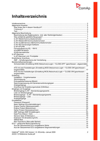 InteliLiteNT
AC03, SW Version 1.0, ©ComAp –Januar 2009 2
AC03-1.0 Reference Guide.pdf
Inhaltsverzeichnis
Inhaltsverzeichnis.................................................................................................................................... 2
Allgemeine Hinweise ............................................................................................................................... 5
Was finden Sie in diesem Handbuch?................................................................................................ 5
!! Achtung !! ......................................................................................................................................... 5
Text ..................................................................................................................................................... 5
Allgemeine Beschreibung........................................................................................................................ 7
Beschreibung des Reglersystems (inkl. aller Wahlmöglichkeiten) .................................................... 7
Was enthält die gelieferte Baugruppe?............................................................................................... 7
IL-NT RS232 Kommunikationsmodul.................................................................................................. 7
IL-NT RS232-485 Kommunikationsmodul ........................................................................................ 11
IL-NT S-USB Service USB Kommunikationsmodul .......................................................................... 11
IL-NT RD Fernanzeigen-Software .................................................................................................... 12
IL-NT-EFCPM.................................................................................................................................... 12
Fernsignalisierung IGL – RA15......................................................................................................... 12
IG-IOM/PTM Modul........................................................................................................................... 13
IG-IB-Internetbrücke.......................................................................................................................... 14
IL-NT-Klemmen ..................................................................................................................................... 15
IL-NT-Klemmen und -Frontplatte ...................................................................................................... 15
Empfohlener Anschluss......................................................................................................................... 16
AMF – Schaltungsschema der Verdrahtung..................................................................................... 16
Bereitschaftsanwendungen ................................................................................................................... 17
Schutzschalter (Einstellung MCB (Netzschutz)-Logik = “CLOSE-OFF” (geschlossen - abgeschaltet)
.......................................................................................................................................................... 17
ATS mit zwei Feststellungen (Einstellung MCB (Netzschutz)-Logik = “CLOSE-ON”(geschlossen -
eingeschaltet).................................................................................................................................... 17
ATS mit drei Feststellungen (Einstellung MCB (Netzschutz)-Logik = “CLOSE-ON”(geschlossen -
eingeschaltet).................................................................................................................................... 18
Einleitung............................................................................................................................................... 19
Installation - Vorgehensweise ........................................................................................................... 19
Strommessung .................................................................................................................................. 23
Erdungsfehlermessung (Modul)........................................................................................................ 24
Spannungsmessung und Generatorverbindungstypen .................................................................... 26
Analogeingänge ................................................................................................................................ 30
Anschluss der Erweiterungsmodule (CAN-Bus) ............................................................................... 34
Eingänge und Ausgänge ....................................................................................................................... 36
Binäreingänge IL-NT - Standardausgangswerte............................................................................... 36
Liste von Binäreingängen.................................................................................................................. 36
Binärausgänge – IL-NT - Standardausgangswerte........................................................................... 40
Binärausgänge – Liste ...................................................................................................................... 40
Analogeingänge ................................................................................................................................ 50
Einstellwerte .......................................................................................................................................... 52
Password (Passwort) ........................................................................................................................ 52
Basic Settings (Grundeinstellungen)................................................................................................. 52
Engine Params (Motorparameter)..................................................................................................... 55
Engine Protect (Motorschutz)............................................................................................................ 59
Gener Protect (Generatorschutz)...................................................................................................... 61
AMF Settings (AMF-Einstellungen)................................................................................................... 65
Date/Time (Datum / Zeit)................................................................................................................... 69
Sensors Spec (Fühlerspez.).............................................................................................................. 70
Extension I/O (Erweiterung E/A) ....................................................................................................... 70
SMS/E-Mail ....................................................................................................................................... 71
Man Operations (Manueller Betrieb)................................................................................................. 72
ECU – gesteuerte Motorunterstützung.................................................................................................. 74
Aus der Steuereinheit ECU ausgelesene Werte............................................................................... 75
Aus der Steuereinheit ECU ausgelesene Diagnosemeldungen ....................................................... 75
 