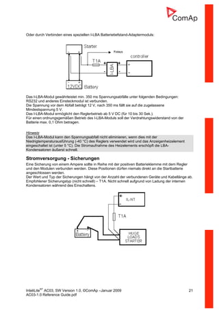InteliLiteNT
AC03, SW Version 1.0, ©ComAp –Januar 2009 21
AC03-1.0 Reference Guide.pdf
Oder durch Verbinden eines speziellen I-LBA Batterietiefstand-Adaptermoduls:
Das I-LBA-Modul gewährleistet min. 350 ms Spannungsabfälle unter folgenden Bedingungen:
RS232 und anderes Einsteckmodul ist verbunden.
Die Spannung vor dem Abfall beträgt 12 V, nach 350 ms fällt sie auf die zugelassene
Mindestspannung 5 V.
Das I-LBA-Modul ermöglicht den Reglerbetrieb ab 5 V DC (für 10 bis 30 Sek.).
Für einen ordnungsgemäßen Betrieb des I-LBA-Moduls soll der Verdrahtungswiderstand von der
Batterie max. 0,1 Ohm betragen.
Hinweis:
Das I-LBA-Modul kann den Spannungsabfall nicht eliminieren, wenn dies mit der
Niedrigtemperaturausführung (-40 °C) des Reglers verwendet wird und das Anzeigenheizelement
eingeschaltet ist (unter 5 °C). Die Stromaufnahme des Heizelements erschöpft die LBA-
Kondensatoren äußerst schnell.
Stromversorgung - Sicherungen
Eine Sicherung von einem Ampere sollte in Reihe mit der positiven Batterieklemme mit dem Regler
und den Modulen verbunden werden. Diese Positionen dürfen niemals direkt an die Startbatterie
angeschlossen werden.
Der Wert und Typ der Sicherungen hängt von der Anzahl der verbundenen Geräte und Kabellänge ab.
Empfohlener Sicherungstyp (nicht schnell) – T1A. Nicht schnell aufgrund von Ladung der internen
Kondensatoren während des Einschaltens.
 