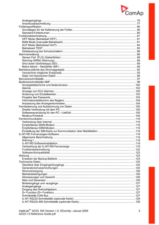 InteliLiteNT
AC03, SW Version 1.0, ©ComAp –Januar 2009 3
AC03-1.0 Reference Guide.pdf
Analogeingänge ................................................................................................................................ 76
Anschlussbeschreibung .................................................................................................................... 77
Fühlerspezifikation................................................................................................................................. 80
Grundlagen für die Kalibrierung der Fühler....................................................................................... 80
Standard-Fühlerkurven ..................................................................................................................... 80
Funktionsbeschreibung ......................................................................................................................... 81
OFF Mode (Betriebsart OFF)............................................................................................................ 81
MAN Mode (manuelle Betriebsart).................................................................................................... 81
AUT Mode (Betriebsart AUT)............................................................................................................ 84
Betriebsart TEST............................................................................................................................... 85
Zeitsteuerung bei Schutzschaltern.................................................................................................... 86
Alarmverwaltung.................................................................................................................................... 89
Sensor Fail (FLS) (Geberfehler)....................................................................................................... 89
Warning (WRN) (Warnung)............................................................................................................... 89
Shut down (Sofortstopp) (SD)........................................................................................................... 89
Mains failure – Netzfehler (MF)......................................................................................................... 89
Betriebszustände des Stromaggregats ................................................................................................. 92
Verzeichnis möglicher Ereignisse: .................................................................................................... 93
Datei mit historischen Daten ............................................................................................................. 96
Benutzerschnittstelle ............................................................................................................................. 97
Bedienerschnittstelle AMF..................................................................................................................... 98
Anzeigebildschirme und Seitenstruktur........................................................................................... 100
Alarme............................................................................................................................................. 102
Anzeige von ECU Alarmen ............................................................................................................. 102
Änderung von Einstellwerten .......................................................................................................... 103
Eingabe des Passworts................................................................................................................... 103
Informationsbildschirm des Reglers................................................................................................ 104
Anpassung des Anzeigenkontrastes............................................................................................... 104
Fernbedienung und Aufzeichnung von Daten..................................................................................... 105
Direkte Verbindung mit dem PC...................................................................................................... 105
Softwareausrüstung für den PC - LiteEdit....................................................................................... 105
Modbus-Protokoll ............................................................................................................................ 105
Fernkommunikation............................................................................................................................. 116
Verbindung über Internet ................................................................................................................ 116
Empfohlenes ISDN-Modem ............................................................................................................ 116
Empfohlenes GSM-Modem............................................................................................................. 116
Einstellung der SIM-Karte zur Kommunikation über Mobiltelefon .................................................. 116
IL-NT-RD Fernanzeigen-Software....................................................................................................... 118
Allgemeine Beschreibung ............................................................................................................... 118
Warning !......................................................................................................................................... 118
IL-NT-RD Softwareinstallation......................................................................................................... 118
Verdrahtung der IL-NT-RD-Fernanzeige ........................................................................................ 119
Funktionsbeschreibung................................................................................................................... 122
Software-Kompatibilität ................................................................................................................... 122
Wartung ............................................................................................................................................... 123
Ersetzen der Backup-Batterie ......................................................................................................... 123
Technische Daten................................................................................................................................ 125
Überblick über Eingänge/Ausgänge ............................................................................................... 125
Generatorschutzeinrichtungen........................................................................................................ 125
Stromversorgung............................................................................................................................. 126
Betriebsbedingungen ...................................................................................................................... 126
Abmessungen und Gewicht ............................................................................................................ 126
Netz und Generator......................................................................................................................... 126
Binäreingänge und -ausgänge........................................................................................................ 127
Analogeingänge .............................................................................................................................. 127
Eingang des Drehzahlgebers.......................................................................................................... 127
D+ Function (D+ Funktion).............................................................................................................. 127
Schnittstelle CAN Bus..................................................................................................................... 127
IL-NT RS232 Schnittstelle (optionale Karte)................................................................................... 129
IL-NT RS232-485 Schnittstelle (optionale Karte)............................................................................ 129
 