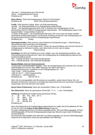 InteliLiteNT
AC03, SW Version 1.0, ©ComAp –Januar 2009 32
AC03-1.0 Reference Guide.pdf
„Not used“ – Analogeingang wird nicht benutzt
„Alarm“ – Analogeingang wird benutzt
Einstellung auf: Alarm
Name (Name): Name des Analogeingangs. Maximal 14 Buchstaben.
Einstellung auf: Water Temp (Wassertemperatur)
Config: Wahl zwischen Analog-, Binär- und Drittzustandeingang.
„Analog“ – der Widerstandsfühler ist am Analogeingang angeschlossen.
„Binary“ – der Zweistellungskontakt AUS./ EIN. ist zwischen dem Analogeingang und der
gemeinsamen Klemme COM für Analogeingänge angeschlossen. Der Analogeingang zeigt nur den
ausgeschalteten / eingeschalteten Zustand an.
“Tri-state” (Drittzustand) – der Zweistellungskontakt AUS./ EIN. ist an einem der beiden seriellen
Widerstände parallel angeschlossen und die ganze Schaltung ist zwischen dem Analogeingang und
der gemeinsamen Klemme COM für Analogeingänge angeschlossen.
Einstellung auf: Analog
Alarmeigenschaften: Wahl zwischen unterschiedlichen Schutzbestimmungen – Unterschreitung,
Überschreitung oder Kombination mit Fehlergeber.
„Engine running only“ (nur wenn Motor läuft) – Prüfen Sie diese Einstellung, wenn Sie den Schutz am
Analogeingang nur aktivieren möchten, wenn Motor läuft und nicht, wenn er stoppt.
Einstellung auf: Überschreitung
Kontakttyp: Die Wahl der Polarität ist nur dann möglich, wenn der Analogeingang als Binär- oder
Drittzustandeingang konfiguriert wird. Wenn der Analogeingang als Analogeingang konfiguriert wird,
ist diese Einstellung sinnlos.
"NC" – Polarität des Binär- oder Drittzustandeinganges
"NO" – Polarität des Binär- oder Drittzustandeinganges
Sensor (Fühler): Wahl der Fühlercharakteristik
„Unused input“ (nichtverwendeter Eingang) – wenn der Analogeingang nicht verwendet wird. Auf dem
InteliLite-Bildschirm wird der Wert „####“ angezeigt, kein Alarm wird erkannt.
Standard-Benutzerkurven vordefiniert an den Analogeingängen AI1 – AI3:
„VDO 10 Bar“ – VDO-Druckfühler
„VDO 40-120 °C“ – VDO-Temperaturfühler
„VDO level %“ – VDO-Standfühler
Einstellung auf: VDO 40-120 °C
Wenn Sie die voreingestellten oder Benutzerkurven auswählen, werden Sensor Name, Dim und
Resolution (Fühlername, Dimension und Auflösung) entsprechend der Kurve automatisch eingestellt.
Anpassungen durch den Benutzer sind möglich.
Sensor Name (Fühlername): Name des verwendeten Fühlers, max. 14 Buchstaben.
Dim (Dimension): Name der gemessenen Einheit (Bar, °C, %, …), max. 4 Buchstaben.
Auflösung: Einstellung der Auflösung des gemessenen Wertes.
„0“ - z.B. 360 kPa, 100%, 50 °C
„1“ – z.B. 360.0 kPa
„2“- z.B. 360.00 kPa
„3“ - z.B. 360.000 kPa
Einstellung auf: 1
Wenn die Konfiguration der Analogeingänge abgeschlossen ist, stellen Sie die Einstellwerte AI1 Wrn,
AI1 Sd, AI1 Del in der Engine Protect (Motorschutz) Gruppe ein.
Für jeden Analogeingang können drei Werte eingestellt werden: Wrn level (Warnungspegel), Sd level
(Sofortstopppegel), Anl Inp del (Analogeingangsverzögerung). Bezeichnungen dieser Einstellungen
sind fest bestimmt.
Die Anzahl der Dezimalstellen beim Wert Wrn level (Warnungspegel) und Sd level (Sofortstopppegel)
entspricht der konfigurierten Anzahl der Dezimalstellen beim Messwert.
 