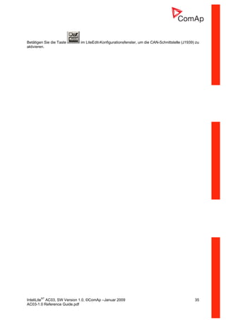 InteliLiteNT
AC03, SW Version 1.0, ©ComAp –Januar 2009 35
AC03-1.0 Reference Guide.pdf
Betätigen Sie die Taste im LiteEdit-Konfigurationsfenster, um die CAN-Schnittstelle (J1939) zu
aktivieren.
 