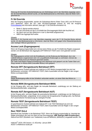 InteliLiteNT
AC03, SW Version 1.0, ©ComAp –Januar 2009 38
AC03-1.0 Reference Guide.pdf
Warnung Sd Override (Außerbetriebsetzung vom Sofortstopp) wird in der Alarmliste angezeigt, wenn
der Sd Override Modus aktiviert wurde, um das Bedienpersonal zu informieren, dass der Motor nicht
geschützt ist.
Fr Sd Override
Wird der Eingang eingeschaltet, werden die Sofortstopp-Alarme Water Temp (AI2) und Oil Pressure
(AI1) deaktiviert. Wenn der AI1- oder AI2-Warnungspegel erreicht ist, wird der Ausgang
FrOvrrdNeeded als Information aktiviert, dass ggf. Fr Sd Override erforderlich ist.
• Beide IL Alarme werden erkannt,
• die rote LED-Diode auf der IL-Fronttafel des Stromaggregats blinkt oder leuchtet auf,
• der Alarm wird auf dem Bildschirm in der IL-Alarmliste aufgezeichnet,
• ABER das Aggregat läuft weiter.
Hinweis:
Warnung Fr Sd Override wird in der Alarmliste angezeigt, wenn der Fr Sd Override Modus aktiviert
wurde, um das Bedienpersonal zu informieren, dass der Motor nicht gegen hohe Wassertemperaturen
oder niedrigen Öldruck geschützt ist.
Access Lock (Zugangssperre)
Wenn der Eingang eingeschaltet wird, können keine Werte von der Fronttafel des Reglers angepasst
werden und die Betriebsart des Aggregats (OFF-MAN-AUT-TEST) kann nicht geändert werden.
Hinweis:
Die Zugangssperre schützt nicht die Einstellwerte und die Änderung der Betriebsart, die in der
LiteEdit-Software vorgenommen wird. Um unqualifizierte Änderungen zu verhindern, können die
gewählten Werte durch ein Passwort geschützt werden.
Die Taste Fault Reset (Fehlerzurücksetzung) wird überhaupt nicht gesperrt und die Tasten Start und
Stopp werden im Modus MAN (manueller Modus) nicht gesperrt.
Remote OFF (ferngesteuerte Betriebsart OFF)
Im geschlossenen Zustand befindet sich InteliLite im OFF-Modus (ausgeschaltet) (es sind vier
Betriebsarten vorhanden: OFF-MAN-AUT-TEST). Beim Ausschalten wird der Regler in den vorigen
Modus zurückgeschaltet.
Hinweis:
Dieser Binäreingang sollte mit der Schaltuhr verbunden werden, um einen Start des Motors zu
verhindern.
Remote MAN (ferngesteuerte Betriebsart MAN)
Ist der Eingang aktiv, wird dem Regler die manuelle Betriebsart, unabhängig von der Stellung am
Betriebsartwahlschalter, aufgedrängt.
Remote AUT (ferngesteuerte Betriebsart AUT)
Ist der Eingang aktiv, wird dem Regler die automatische Betriebsart, unabhängig von der Stellung am
Betriebsartwahlschalter, aufgedrängt. Ist ein anderer der ferngesteuerten Eingänge aktiv, hat Remote
AUT (automatische Fernsteuerung) die niedrigste Priorität.
Remote TEST (ferngesteuerte Betriebsart TEST)
Im geschlossenen Zustand befindet sich InteliLite NT in der TEST-Betriebsart (es sind vier
Betriebsarten vorhanden: OFF-MAN-AUT-TEST). Beim Ausschalten wird der Regler in den vorigen
Modus zurückgeschaltet.
Rem TEST OnLd
Beeinflusst das Verhalten in der Betriebsart TEST. Wenn der Eingang eingeschaltet ist, überträgt der
Regler automatisch die Last vom Netz auf das Stromaggregat. AMF Settings (AMF-Einstellungen):
ReturnFromTEST (Rückkehr vom Testbetrieb) muss auf MANUAL (MANUELL) eingestellt werden. Die
 