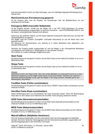 InteliLiteNT
AC03, SW Version 1.0, ©ComAp –Januar 2009 39
AC03-1.0 Reference Guide.pdf
Last wird automatisch zurück zum Netz übertragen, wenn ein beliebiger Aggregat-Sofortstoppschutz
aktiviert wird.
RemControlLock (Fernsteuerung gesperrt)
Ist der Eingang aktiv, wird die Eingabe von Einstellungen oder der Befehlsendung von der
Außenklemme verhindert.
Emergency MAN (manueller Notbetrieb)
Ist der Eingang aktiviert, verhält sich der Regler wie in der OFF (AUS) Betriebsart. Es werden
sämtliche Binärausgänge ausgeschaltet. Es gibt eine Ausnahme – das STOPPMAGNETVENTIL wird
bei diesem vorübergehenden Zustand nicht aktiviert.
Erkennung des laufenden Motors und die darauf folgende konsequente Alarmwarnung „Sd Stop fail“
(Sofortstoppfehler) ist gesperrt.
Der Regler zeigt den Zustand „EmergMan“ (manueller Notzustand) an und der Motor kann nicht
gestartet werden.
Die Messung von Generatorstrom und -leistung ist in dieser Betriebsart aktiv abgesehen vom
aktuellen Motorzustand.
Nachdem der Eingang wieder ausgeschaltet ist, wird der Regler in die vorhergehende Betriebsart
zurückgesetzt und verhält sich in Abhängigkeit von der aktuellen Situation.
Die Funktion ist in jedem beliebigen Reglermodus aktiv.
Start-Taste
Der Binäreingang hat die gleiche Funktion wie die Start-Taste auf der InteliLite-Fronttafel. Er ist nur im
MAN-Modus aktiv.
Stopp-Taste
Der Binäreingang hat die gleiche Funktion wie die Stopp-Taste auf der InteliLite-Fronttafel. Er ist nur
im MAN-Modus aktiv.
Hinweis:
Geänderte Funktion der Stopp-Taste. Nach dem ersten Betätigen im Laufzustand kommt es zu einer
Standardverzögerung und der Regler ändert seinen Zustand auf Kühlen. Nachdem die Taste für 2
Sekunden gedrückt gehalten wurde, geht der Regler in den Stopp-Zustand. Dasselbe gilt für den
Binäreingang „Stop Button“.
FaultRes-Taste (Fehler zurücksetzen)
Der Binäreingang hat die gleiche Funktion wie die FAULT-RESET-Taste (Fehler zurücksetzen) auf der
InteliLite-Fronttafel.
HornRes-Taste (Hupe zurücksetzen)
Dieser Binäreingang kann zum Zurücksetzen der Hupe verwendet werden. Wenn der Binärausgang
Hupe aktiv ist, kann dieser durch Aktivieren der HornRes-Taste (Eingang) deaktiviert werden.
GCB-Taste (Generatorschutzschalter)
Der Binäreingang hat die gleiche Funktion wie die GCB-Taste (Generatorschutzschalter) auf der
InteliLite-Fronttafel. Er ist nur im MAN-Modus aktiv.
MCB-Taste (Netzschutzschalter)
Der Binäreingang hat die gleiche Funktion wie die MCB-Taste (Netzschutzschalter) auf der InteliLite-
Fronttafel. Er ist nur im MAN-Modus aktiv.
MainsFailBlock (Netzfehler blockieren)
Wird der Eingang eingeschaltet, wird der automatische Start des Stromaggregats bei Netzfehler
blockiert. Bei einem laufenden Stromaggregat wird der Generatorschutzschalter ausgeschaltet und
das Stromaggregat geht in den Kühlmodus und stoppt.
 