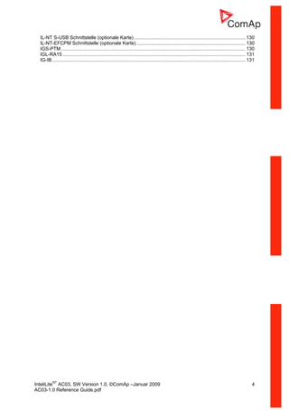 InteliLiteNT
AC03, SW Version 1.0, ©ComAp –Januar 2009 4
AC03-1.0 Reference Guide.pdf
IL-NT S-USB Schnittstelle (optionale Karte)................................................................................... 130
IL-NT-EFCPM Schnittstelle (optionale Karte) ................................................................................. 130
IGS-PTM ......................................................................................................................................... 130
IGL-RA15 ........................................................................................................................................ 131
IG-IB................................................................................................................................................ 131
 