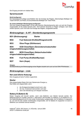 InteliLiteNT
AC03, SW Version 1.0, ©ComAp –Januar 2009 40
AC03-1.0 Reference Guide.pdf
Der Eingang simuliert ein intaktes Netz.
Sprachauswahl
Nicht konfiguriert
Die Sprachauswahl erfolgt ausschließlich über die Anzeige des Reglers. Gleichzeitiges Betätigen der
Tasten ENTER und PAGE und anschließendes Betätigen der Taste PAGE.
An einem beliebigen Binäreingang konfiguriert
Wird der Eingang ausgeschaltet, ist die erste Sprache (Standardsprache) aktiv und wird der Eingang
eingeschaltet, ist die zweite Sprache aktiv. Sind mehrere Sprachen im Regler verfügbar, kann keine
andere Sprache, auch nicht über die Anzeige des Reglers, ausgewählt werden.
Binärausgänge – IL-NT - Standardausgangswerte
BO1 (Binärausgang) Starter
BO2 Fuel Solenoid (Kraftstoffmagnetventil)
BO3 Glow Plugs (Glühkerzen)
BO4 GCB Close/Open (Generatorschutzschalter
eingeschaltet/ausgeschaltet)
BO5 MCB Close/Open (Netzschutzschalter
eingeschaltet/ausgeschaltet)
BO6 Fuel Pump (Kraftstoffpumpe)
BO7 Horn (Hupe)
Hinweis:
Die Beschreibung der Binärausgänge eines Reglers bezieht sich auch auf die IOM-/PTM-Module.
Binärausgänge – Liste
Not used (Keine Nutzung)
Dem Ausgang ist keine Funktion zugeordnet.
Starter
Das eingeschaltete Relais führt dem Startermotor Energie zu.
Das Relais wird abgeschaltet, wenn:
• die Zündgeschwindigkeit erreicht wird, oder
• die max. Andrehzeit überschritten wird oder
• wenn die Anforderung zum Stoppen erscheint.
Battery B (Batterie B)
Dieser Ausgang soll benutzt werden, wenn zwei Batterien zum Starten benutzt werden. Der
Batterieausgang B schaltet zwischen 2 alternativen Stromquellen für Batterie A und Batterie B um.
Der Batterieausgang B wird für den ersten Andrehzyklus ausgeschaltet, der für Batterie A vorgesehen
ist, und wird für den zweiten Andrehzyklus eingeschaltet, der für Batterie B vorgesehen ist (wenn 2
Batterien zum Andrehen benutzt werden).
 