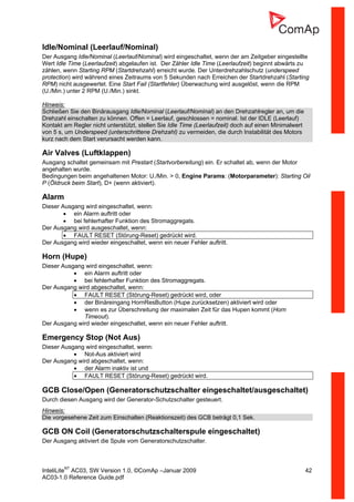 InteliLiteNT
AC03, SW Version 1.0, ©ComAp –Januar 2009 42
AC03-1.0 Reference Guide.pdf
Idle/Nominal (Leerlauf/Nominal)
Der Ausgang Idle/Nominal (Leerlauf/Nominal) wird eingeschaltet, wenn der am Zeitgeber eingestellte
Wert Idle Time (Leerlaufzeit) abgelaufen ist. Der Zähler Idle Time (Leerlaufzeit) beginnt abwärts zu
zählen, wenn Starting RPM (Startdrehzahl) erreicht wurde. Der Unterdrehzahlschutz (underspeed
protection) wird während eines Zeitraums von 5 Sekunden nach Erreichen der Startdrehzahl (Starting
RPM) nicht ausgewertet. Eine Start Fail (Startfehler) Überwachung wird ausgelöst, wenn die RPM
(U./Min.) unter 2 RPM (U./Min.) sinkt.
Hinweis:
Schließen Sie den Binärausgang Idle/Nominal (Leerlauf/Nominal) an den Drehzahlregler an, um die
Drehzahl einschalten zu können. Offen = Leerlauf, geschlossen = nominal. Ist der IDLE (Leerlauf)
Kontakt am Regler nicht unterstützt, stellen Sie Idle Time (Leerlaufzeit) doch auf einen Minimalwert
von 5 s, um Underspeed (unterschrittene Drehzahl) zu vermeiden, die durch Instabilität des Motors
kurz nach dem Start verursacht werden kann.
Air Valves (Luftklappen)
Ausgang schaltet gemeinsam mit Prestart (Startvorbereitung) ein. Er schaltet ab, wenn der Motor
angehalten wurde.
Bedingungen beim angehaltenen Motor: U./Min. > 0, Engine Params: (Motorparameter): Starting Oil
P (Öldruck beim Start), D+ (wenn aktiviert).
Alarm
Dieser Ausgang wird eingeschaltet, wenn:
• ein Alarm auftritt oder
• bei fehlerhafter Funktion des Stromaggregats.
Der Ausgang wird ausgeschaltet, wenn:
• FAULT RESET (Störung-Reset) gedrückt wird.
Der Ausgang wird wieder eingeschaltet, wenn ein neuer Fehler auftritt.
Horn (Hupe)
Dieser Ausgang wird eingeschaltet, wenn:
• ein Alarm auftritt oder
• bei fehlerhafter Funktion des Stromaggregats.
Der Ausgang wird abgeschaltet, wenn:
• FAULT RESET (Störung-Reset) gedrückt wird, oder
• der Binäreingang HornResButton (Hupe zurücksetzen) aktiviert wird oder
• wenn es zur Überschreitung der maximalen Zeit für das Hupen kommt (Horn
Timeout).
Der Ausgang wird wieder eingeschaltet, wenn ein neuer Fehler auftritt.
Emergency Stop (Not Aus)
Dieser Ausgang wird eingeschaltet, wenn:
• Not-Aus aktiviert wird
Der Ausgang wird abgeschaltet, wenn:
• der Alarm inaktiv ist und
• FAULT RESET (Störung-Reset) gedrückt wird.
GCB Close/Open (Generatorschutzschalter eingeschaltet/ausgeschaltet)
Durch diesen Ausgang wird der Generator-Schutzschalter gesteuert.
Hinweis:
Die vorgesehene Zeit zum Einschalten (Reaktionszeit) des GCB beträgt 0,1 Sek.
GCB ON Coil (Generatorschutzschalterspule eingeschaltet)
Der Ausgang aktiviert die Spule vom Generatorschutzschalter.
 