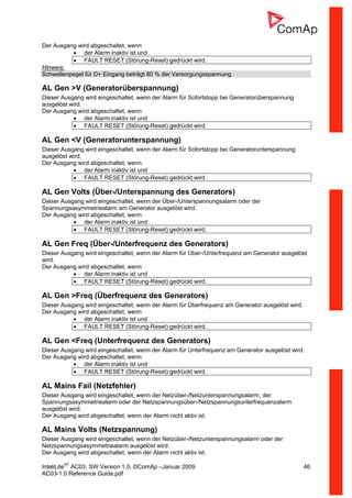 InteliLiteNT
AC03, SW Version 1.0, ©ComAp –Januar 2009 46
AC03-1.0 Reference Guide.pdf
Der Ausgang wird abgeschaltet, wenn
• der Alarm inaktiv ist und
• FAULT RESET (Störung-Reset) gedrückt wird.
Hinweis:
Schwellenpegel für D+ Eingang beträgt 80 % der Versorgungsspannung.
AL Gen >V (Generatorüberspannung)
Dieser Ausgang wird eingeschaltet, wenn der Alarm für Sofortstopp bei Generatorüberspannung
ausgelöst wird.
Der Ausgang wird abgeschaltet, wenn
• der Alarm inaktiv ist und
• FAULT RESET (Störung-Reset) gedrückt wird.
AL Gen <V (Generatorunterspannung)
Dieser Ausgang wird eingeschaltet, wenn der Alarm für Sofortstopp bei Generatorunterspannung
ausgelöst wird.
Der Ausgang wird abgeschaltet, wenn
• der Alarm inaktiv ist und
• FAULT RESET (Störung-Reset) gedrückt wird.
AL Gen Volts (Über-/Unterspannung des Generators)
Dieser Ausgang wird eingeschaltet, wenn der Über-/Unterspannungsalarm oder der
Spannungsasymmetriealarm am Generator ausgelöst wird.
Der Ausgang wird abgeschaltet, wenn
• der Alarm inaktiv ist und
• FAULT RESET (Störung-Reset) gedrückt wird.
AL Gen Freq (Über-/Unterfrequenz des Generators)
Dieser Ausgang wird eingeschaltet, wenn der Alarm für Über-/Unterfrequenz am Generator ausgelöst
wird.
Der Ausgang wird abgeschaltet, wenn
• der Alarm inaktiv ist und
• FAULT RESET (Störung-Reset) gedrückt wird.
AL Gen >Freq (Überfrequenz des Generators)
Dieser Ausgang wird eingeschaltet, wenn der Alarm für Überfrequenz am Generator ausgelöst wird.
Der Ausgang wird abgeschaltet, wenn
• der Alarm inaktiv ist und
• FAULT RESET (Störung-Reset) gedrückt wird.
AL Gen <Freq (Unterfrequenz des Generators)
Dieser Ausgang wird eingeschaltet, wenn der Alarm für Unterfrequenz am Generator ausgelöst wird.
Der Ausgang wird abgeschaltet, wenn
• der Alarm inaktiv ist und
• FAULT RESET (Störung-Reset) gedrückt wird.
AL Mains Fail (Netzfehler)
Dieser Ausgang wird eingeschaltet, wenn der Netzüber-/Netzunterspannungsalarm, der
Spannungsasymmetriealarm oder der Netzspannungsüber-/Netzspannungsunterfrequenzalarm
ausgelöst wird.
Der Ausgang wird abgeschaltet, wenn der Alarm nicht aktiv ist.
AL Mains Volts (Netzspannung)
Dieser Ausgang wird eingeschaltet, wenn der Netzüber-/Netzunterspannungsalarm oder der
Netzspannungsasymmetriealarm ausgelöst wird.
Der Ausgang wird abgeschaltet, wenn der Alarm nicht aktiv ist.
 