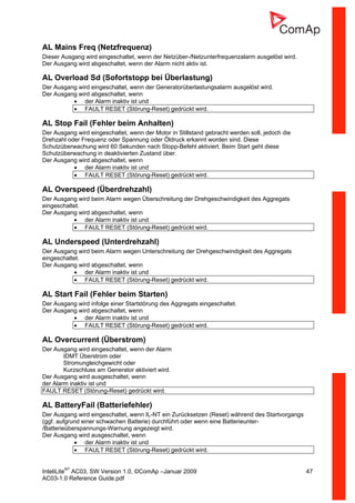InteliLiteNT
AC03, SW Version 1.0, ©ComAp –Januar 2009 47
AC03-1.0 Reference Guide.pdf
AL Mains Freq (Netzfrequenz)
Dieser Ausgang wird eingeschaltet, wenn der Netzüber-/Netzunterfrequenzalarm ausgelöst wird.
Der Ausgang wird abgeschaltet, wenn der Alarm nicht aktiv ist.
AL Overload Sd (Sofortstopp bei Überlastung)
Der Ausgang wird eingeschaltet, wenn der Generatorüberlastungsalarm ausgelöst wird.
Der Ausgang wird abgeschaltet, wenn
• der Alarm inaktiv ist und
• FAULT RESET (Störung-Reset) gedrückt wird.
AL Stop Fail (Fehler beim Anhalten)
Der Ausgang wird eingeschaltet, wenn der Motor in Stillstand gebracht werden soll, jedoch die
Drehzahl oder Frequenz oder Spannung oder Öldruck erkannt worden sind. Diese
Schutzüberwachung wird 60 Sekunden nach Stopp-Befehl aktiviert. Beim Start geht diese
Schutzüberwachung in deaktivierten Zustand über.
Der Ausgang wird abgeschaltet, wenn
• der Alarm inaktiv ist und
• FAULT RESET (Störung-Reset) gedrückt wird.
AL Overspeed (Überdrehzahl)
Der Ausgang wird beim Alarm wegen Überschreitung der Drehgeschwindigkeit des Aggregats
eingeschaltet.
Der Ausgang wird abgeschaltet, wenn
• der Alarm inaktiv ist und
• FAULT RESET (Störung-Reset) gedrückt wird.
AL Underspeed (Unterdrehzahl)
Der Ausgang wird beim Alarm wegen Unterschreitung der Drehgeschwindigkeit des Aggregats
eingeschaltet.
Der Ausgang wird abgeschaltet, wenn
• der Alarm inaktiv ist und
• FAULT RESET (Störung-Reset) gedrückt wird.
AL Start Fail (Fehler beim Starten)
Der Ausgang wird infolge einer Startstörung des Aggregats eingeschaltet.
Der Ausgang wird abgeschaltet, wenn
• der Alarm inaktiv ist und
• FAULT RESET (Störung-Reset) gedrückt wird.
AL Overcurrent (Überstrom)
Der Ausgang wird eingeschaltet, wenn der Alarm
IDMT Überstrom oder
Stromungleichgewicht oder
Kurzschluss am Generator aktiviert wird.
Der Ausgang wird ausgeschaltet, wenn
der Alarm inaktiv ist und
FAULT RESET (Störung-Reset) gedrückt wird.
AL BatteryFail (Batteriefehler)
Der Ausgang wird eingeschaltet, wenn IL-NT ein Zurücksetzen (Reset) während des Startvorgangs
(ggf. aufgrund einer schwachen Batterie) durchführt oder wenn eine Batterieunter-
/Batterieüberspannungs-Warnung angezeigt wird.
Der Ausgang wird ausgeschaltet, wenn
• der Alarm inaktiv ist und
• FAULT RESET (Störung-Reset) gedrückt wird.
 